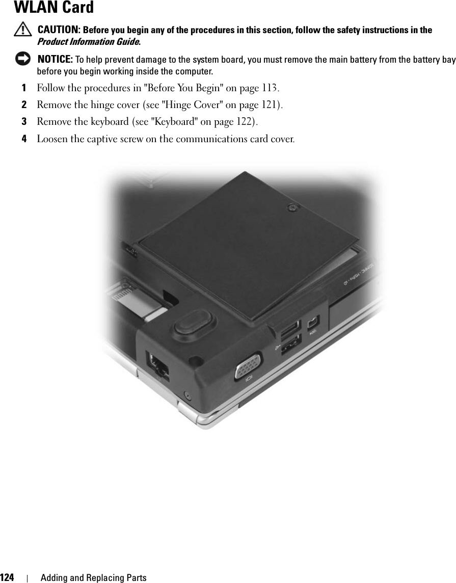 124 Adding and Replacing PartsWLAN Card CAUTION: Before you begin any of the procedures in this section, follow the safety instructions in the Product Information Guide. NOTICE: To help prevent damage to the system board, you must remove the main battery from the battery bay before you begin working inside the computer. 1Follow the procedures in &quot;Before You Begin&quot; on page 113. 2Remove the hinge cover (see &quot;Hinge Cover&quot; on page 121). 3Remove the keyboard (see &quot;Keyboard&quot; on page 122). 4Loosen the captive screw on the communications card cover.