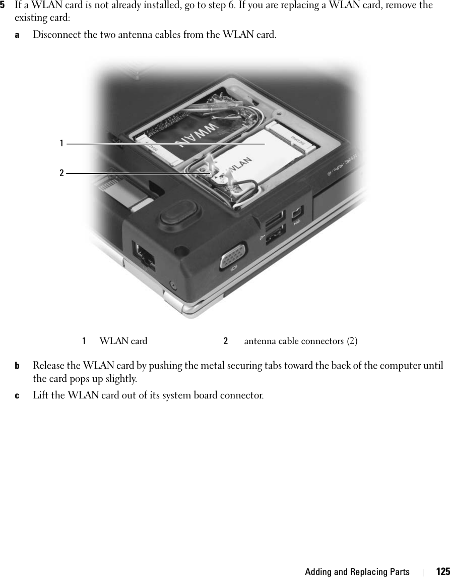 Adding and Replacing Parts 1255If a WLAN card is not already installed, go to step 6. If you are replacing a WLAN card, remove the existing card:aDisconnect the two antenna cables from the WLAN card.bRelease the WLAN card by pushing the metal securing tabs toward the back of the computer until the card pops up slightly.cLift the WLAN card out of its system board connector.1WLAN card 2antenna cable connectors (2)21