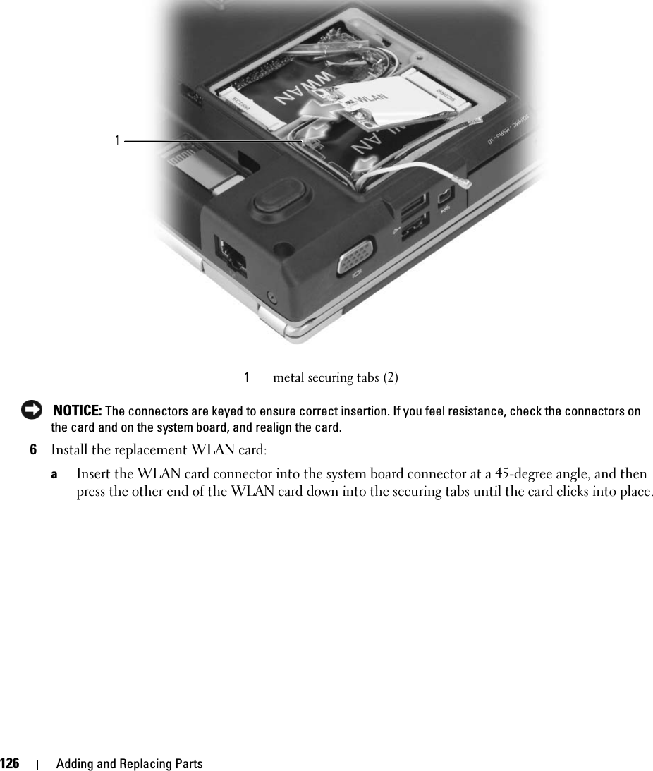 126 Adding and Replacing Parts NOTICE: The connectors are keyed to ensure correct insertion. If you feel resistance, check the connectors on the card and on the system board, and realign the card.6Install the replacement WLAN card:aInsert the WLAN card connector into the system board connector at a 45-degree angle, and then press the other end of the WLAN card down into the securing tabs until the card clicks into place.1metal securing tabs (2)1
