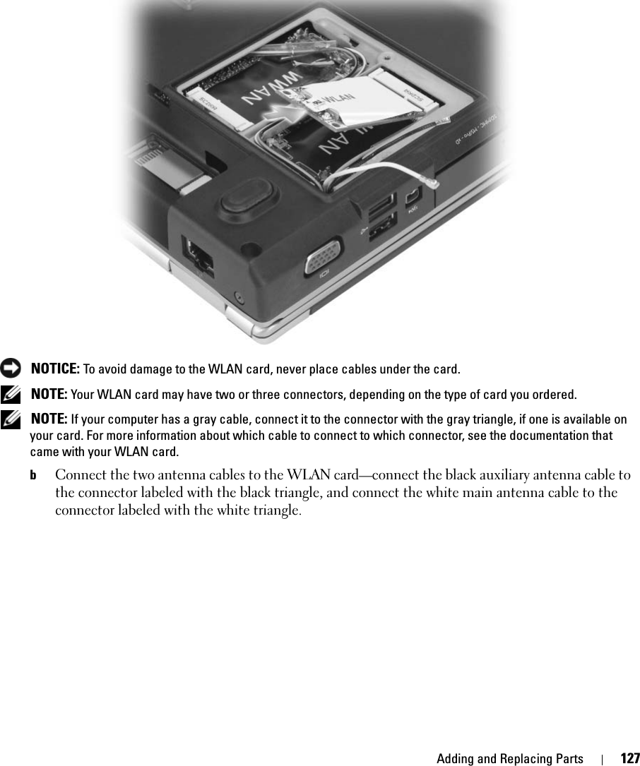 Adding and Replacing Parts 127 NOTICE: To avoid damage to the WLAN card, never place cables under the card. NOTE: Your WLAN card may have two or three connectors, depending on the type of card you ordered. NOTE: If your computer has a gray cable, connect it to the connector with the gray triangle, if one is available on your card. For more information about which cable to connect to which connector, see the documentation that came with your WLAN card.bConnect the two antenna cables to the WLAN card—connect the black auxiliary antenna cable to the connector labeled with the black triangle, and connect the white main antenna cable to the connector labeled with the white triangle.