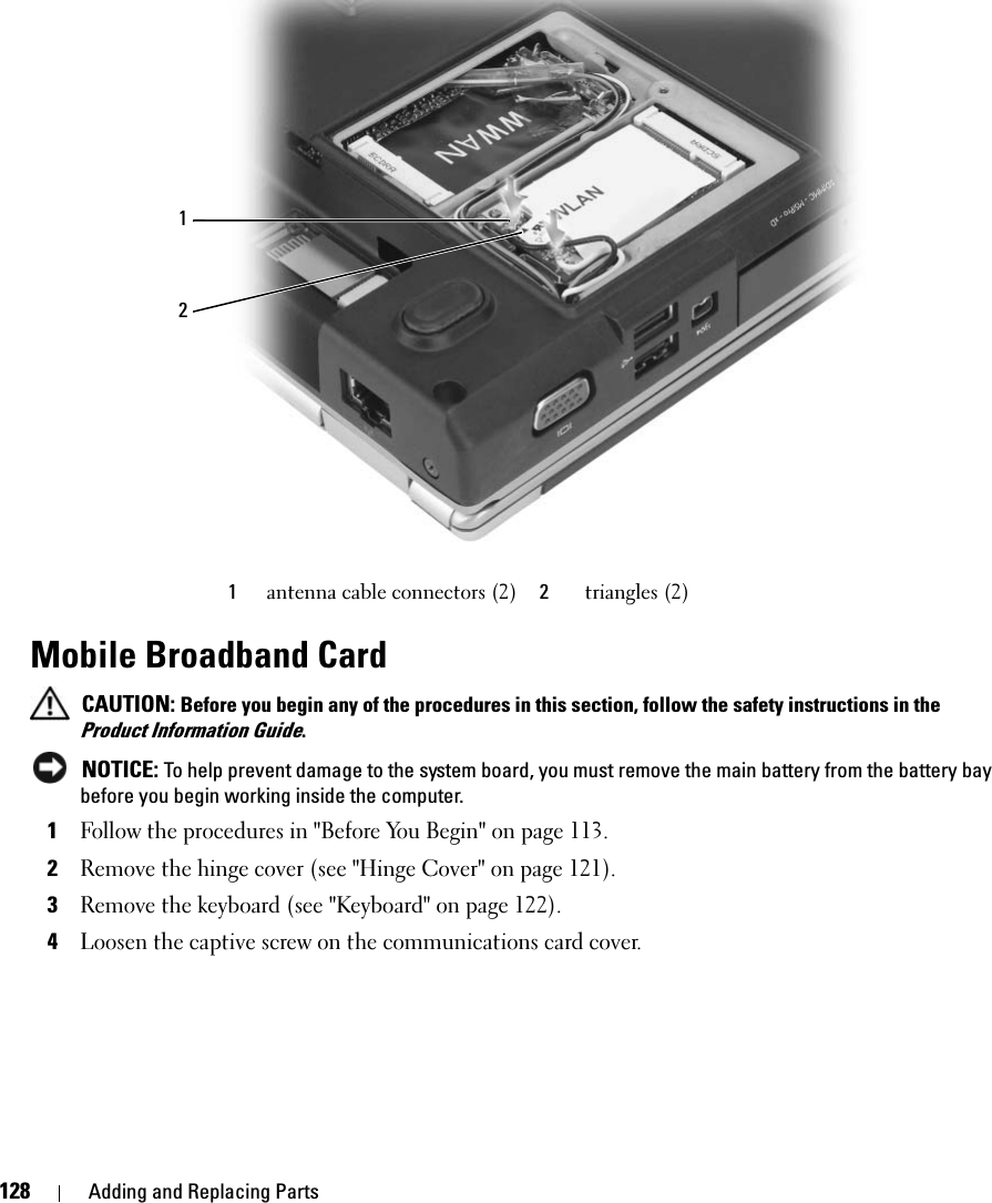 128 Adding and Replacing PartsMobile Broadband Card CAUTION: Before you begin any of the procedures in this section, follow the safety instructions in the Product Information Guide. NOTICE: To help prevent damage to the system board, you must remove the main battery from the battery bay before you begin working inside the computer. 1Follow the procedures in &quot;Before You Begin&quot; on page 113. 2Remove the hinge cover (see &quot;Hinge Cover&quot; on page 121). 3Remove the keyboard (see &quot;Keyboard&quot; on page 122). 4Loosen the captive screw on the communications card cover.1antenna cable connectors (2) 2triangles (2)12