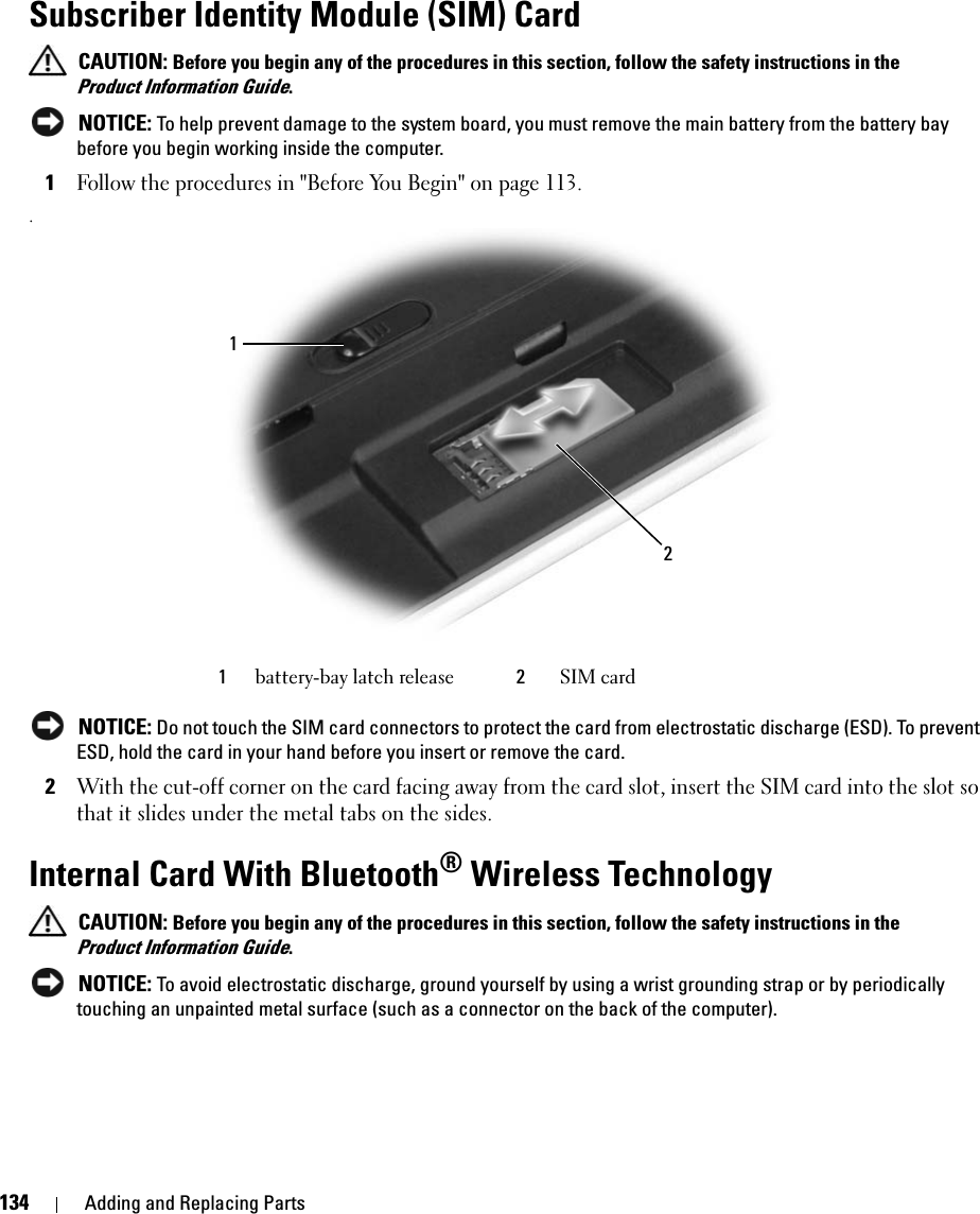 134 Adding and Replacing PartsSubscriber Identity Module (SIM) Card  CAUTION: Before you begin any of the procedures in this section, follow the safety instructions in the Product Information Guide. NOTICE: To help prevent damage to the system board, you must remove the main battery from the battery bay before you begin working inside the computer. 1Follow the procedures in &quot;Before You Begin&quot; on page 113. . NOTICE: Do not touch the SIM card connectors to protect the card from electrostatic discharge (ESD). To prevent ESD, hold the card in your hand before you insert or remove the card.2With the cut-off corner on the card facing away from the card slot, insert the SIM card into the slot so that it slides under the metal tabs on the sides.Internal Card With Bluetooth® Wireless Technology CAUTION: Before you begin any of the procedures in this section, follow the safety instructions in the Product Information Guide. NOTICE: To avoid electrostatic discharge, ground yourself by using a wrist grounding strap or by periodically touching an unpainted metal surface (such as a connector on the back of the computer).1battery-bay latch release 2SIM card12