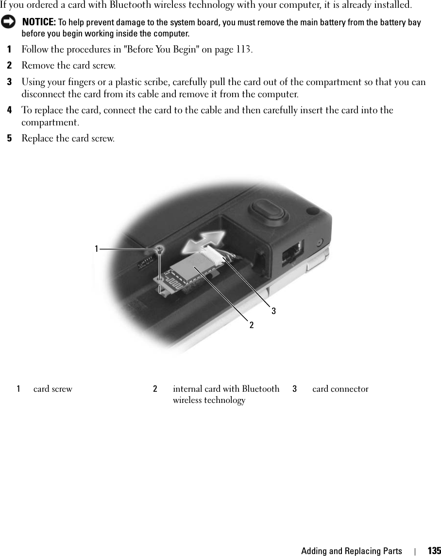 Adding and Replacing Parts 135If you ordered a card with Bluetooth wireless technology with your computer, it is already installed. NOTICE: To help prevent damage to the system board, you must remove the main battery from the battery bay before you begin working inside the computer. 1Follow the procedures in &quot;Before You Begin&quot; on page 113.2Remove the card screw.3Using your fingers or a plastic scribe, carefully pull the card out of the compartment so that you can disconnect the card from its cable and remove it from the computer.4To replace the card, connect the card to the cable and then carefully insert the card into the compartment. 5Replace the card screw.1card screw 2internal card with Bluetooth wireless technology3card connector123