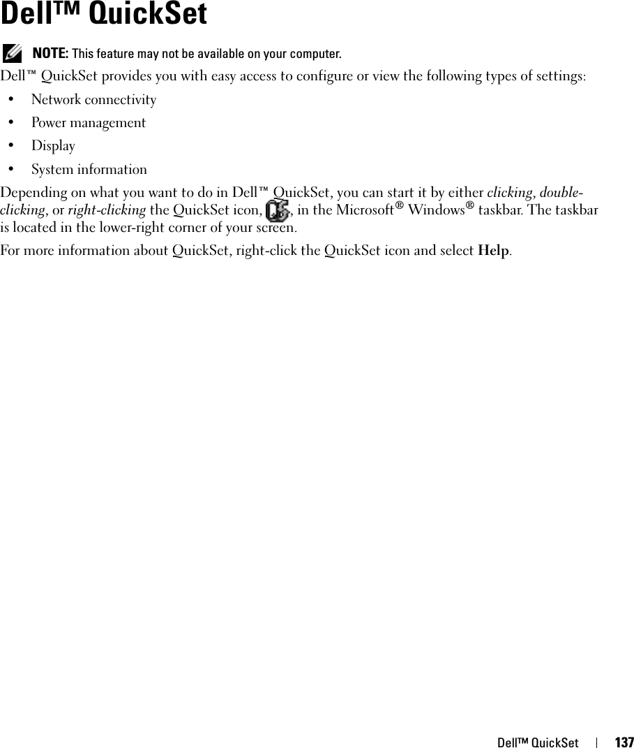Dell™ QuickSet 137Dell™ QuickSet NOTE: This feature may not be available on your computer.Dell™ QuickSet provides you with easy access to configure or view the following types of settings:• Network connectivity• Power management•Display• System informationDepending on what you want to do in Dell™ QuickSet, you can start it by either clicking, double-clicking, or right-clicking the QuickSet icon,  , in the Microsoft® Windows® taskbar. The taskbar is located in the lower-right corner of your screen.For more information about QuickSet, right-click the QuickSet icon and select Help.