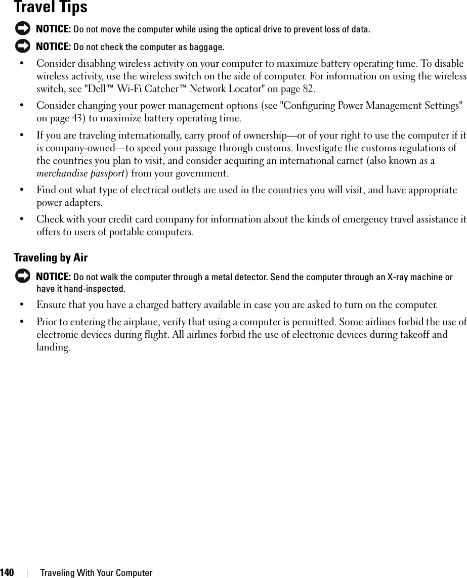 140 Traveling With Your ComputerTravel Tips NOTICE: Do not move the computer while using the optical drive to prevent loss of data. NOTICE: Do not check the computer as baggage.• Consider disabling wireless activity on your computer to maximize battery operating time. To disable wireless activity, use the wireless switch on the side of computer. For information on using the wireless switch, see &quot;Dell™ Wi-Fi Catcher™ Network Locator&quot; on page 82.• Consider changing your power management options (see &quot;Configuring Power Management Settings&quot; on page 43) to maximize battery operating time.• If you are traveling internationally, carry proof of ownership—or of your right to use the computer if it is company-owned—to speed your passage through customs. Investigate the customs regulations of the countries you plan to visit, and consider acquiring an international carnet (also known as a merchandise passport) from your government.• Find out what type of electrical outlets are used in the countries you will visit, and have appropriate power adapters.• Check with your credit card company for information about the kinds of emergency travel assistance it offers to users of portable computers.Traveling by Air NOTICE: Do not walk the computer through a metal detector. Send the computer through an X-ray machine or have it hand-inspected.• Ensure that you have a charged battery available in case you are asked to turn on the computer.• Prior to entering the airplane, verify that using a computer is permitted. Some airlines forbid the use of electronic devices during flight. All airlines forbid the use of electronic devices during takeoff and landing.