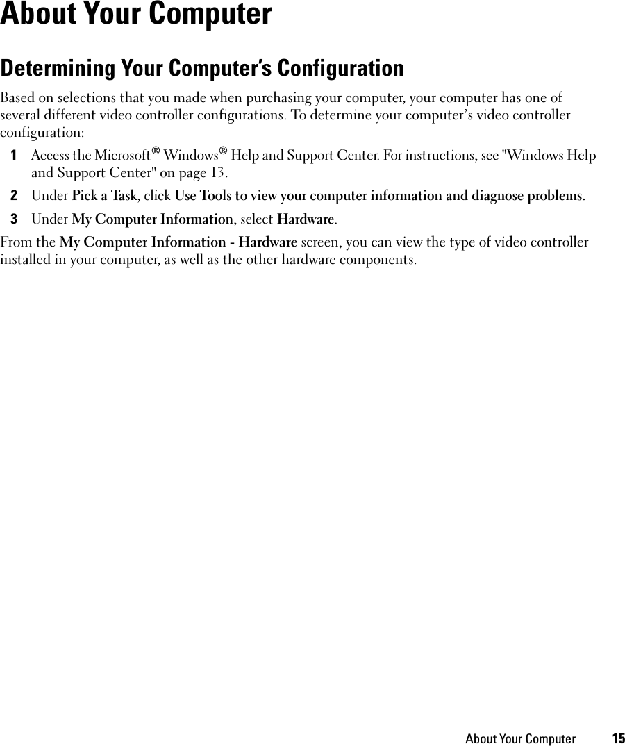 About Your Computer 15About Your ComputerDetermining Your Computer’s ConfigurationBased on selections that you made when purchasing your computer, your computer has one of several different video controller configurations. To determine your computer’s video controller configuration: 1Access the Microsoft® Windows® Help and Support Center. For instructions, see &quot;Windows Help and Support Center&quot; on page 13.2Under Pick a Task, click Use Tools to view your computer information and diagnose problems. 3Under My Computer Information, select Hardware. From the My Computer Information - Hardware screen, you can view the type of video controller installed in your computer, as well as the other hardware components.