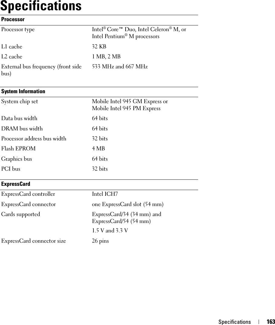 Specifications 163SpecificationsProcessorProcessor type Intel® Core™ Duo, Intel Celeron® M, or Intel Pentium® M processorsL1 cache 32 KBL2 cache 1 MB, 2 MBExternal bus frequency (front side bus)533 MHz and 667 MHzSystem InformationSystem chip set Mobile Intel 945 GM Express or Mobile Intel 945 PM ExpressData bus width 64 bitsDRAM bus width 64 bitsProcessor address bus width 32 bitsFlash EPROM 4 MBGraphics bus 64 bitsPCI bus 32 bitsExpressCardExpressCard controller Intel ICH7ExpressCard connector one ExpressCard slot (54 mm)Cards supported ExpressCard/34 (34 mm) and ExpressCard/54 (54 mm)1.5 V and 3.3 VExpressCard connector size 26 pins