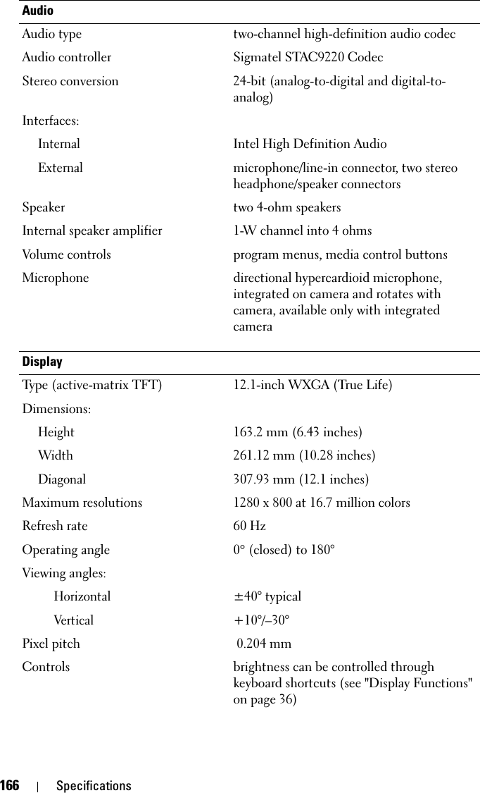 166 SpecificationsAudioAudio type two-channel high-definition audio codecAudio controller Sigmatel STAC9220 CodecStereo conversion 24-bit (analog-to-digital and digital-to-analog)Interfaces:InternalIntel High Definition AudioExternalmicrophone/line-in connector, two stereo headphone/speaker connectorsSpeaker two 4-ohm speakersInternal speaker amplifier 1-W channel into 4 ohmsVolume controls program menus, media control buttonsMicrophone directional hypercardioid microphone, integrated on camera and rotates with camera, available only with integrated cameraDisplayType (active-matrix TFT) 12.1-inch WXGA (True Life)Dimensions:Height163.2 mm (6.43 inches)Width261.12 mm (10.28 inches)Diagonal307.93 mm (12.1 inches)Maximum resolutions 1280 x 800 at 16.7 million colorsRefresh rate 60 HzOperating angle 0° (closed) to 180°Viewing angles:Horizontal±40° typicalVertical+10°/–30°Pixel pitch 0.204 mmControls brightness can be controlled through keyboard shortcuts (see &quot;Display Functions&quot; on page 36)