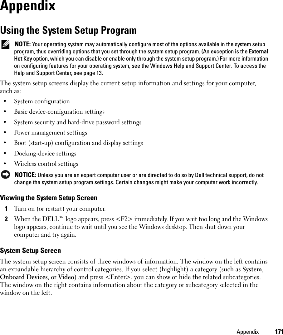 Appendix 171AppendixUsing the System Setup Program NOTE: Your operating system may automatically configure most of the options available in the system setup program, thus overriding options that you set through the system setup program. (An exception is the External Hot Key option, which you can disable or enable only through the system setup program.) For more information on configuring features for your operating system, see the Windows Help and Support Center. To access the Help and Support Center, see page 13.The system setup screens display the current setup information and settings for your computer, such as:• System configuration• Basic device-configuration settings• System security and hard-drive password settings• Power management settings• Boot (start-up) configuration and display settings• Docking-device settings• Wireless control settings NOTICE: Unless you are an expert computer user or are directed to do so by Dell technical support, do not change the system setup program settings. Certain changes might make your computer work incorrectly. Viewing the System Setup Screen1Turn on (or restart) your computer.2When the DELL™ logo appears, press &lt;F2&gt; immediately. If you wait too long and the Windows logo appears, continue to wait until you see the Windows desktop. Then shut down your computer and try again.System Setup ScreenThe system setup screen consists of three windows of information. The window on the left contains an expandable hierarchy of control categories. If you select (highlight) a category (such as System, Onboard Devices, or Video) and press &lt;Enter&gt;, you can show or hide the related subcategories. The window on the right contains information about the category or subcategory selected in the window on the left. 