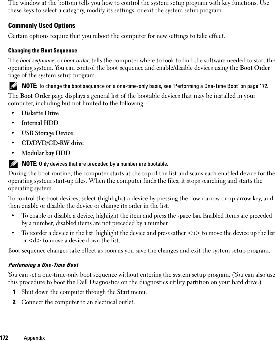 172 AppendixThe window at the bottom tells you how to control the system setup program with key functions. Use these keys to select a category, modify its settings, or exit the system setup program.Commonly Used OptionsCertain options require that you reboot the computer for new settings to take effect.Changing the Boot SequenceThe boot sequence, or boot order, tells the computer where to look to find the software needed to start the operating system. You can control the boot sequence and enable/disable devices using the Boot Order page of the system setup program. NOTE: To change the boot sequence on a one-time-only basis, see &quot;Performing a One-Time Boot&quot; on page 172.The Boot Order page displays a general list of the bootable devices that may be installed in your computer, including but not limited to the following:• Diskette Drive• Internal HDD• USB Storage Device• CD/DVD/CD-RW drive• Modular bay HDD NOTE: Only devices that are preceded by a number are bootable.During the boot routine, the computer starts at the top of the list and scans each enabled device for the operating system start-up files. When the computer finds the files, it stops searching and starts the operating system. To control the boot devices, select (highlight) a device by pressing the down-arrow or up-arrow key, and then enable or disable the device or change its order in the list.• To enable or disable a device, highlight the item and press the space bar. Enabled items are preceded by a number; disabled items are not preceded by a number.• To reorder a device in the list, highlight the device and press either &lt;u&gt; to move the device up the list or &lt;d&gt; to move a device down the list.Boot sequence changes take effect as soon as you save the changes and exit the system setup program.Performing a One-Time BootYou can set a one-time-only boot sequence without entering the system setup program. (You can also use this procedure to boot the Dell Diagnostics on the diagnostics utility partition on your hard drive.)1Shut down the computer through the Start menu.2Connect the computer to an electrical outlet.