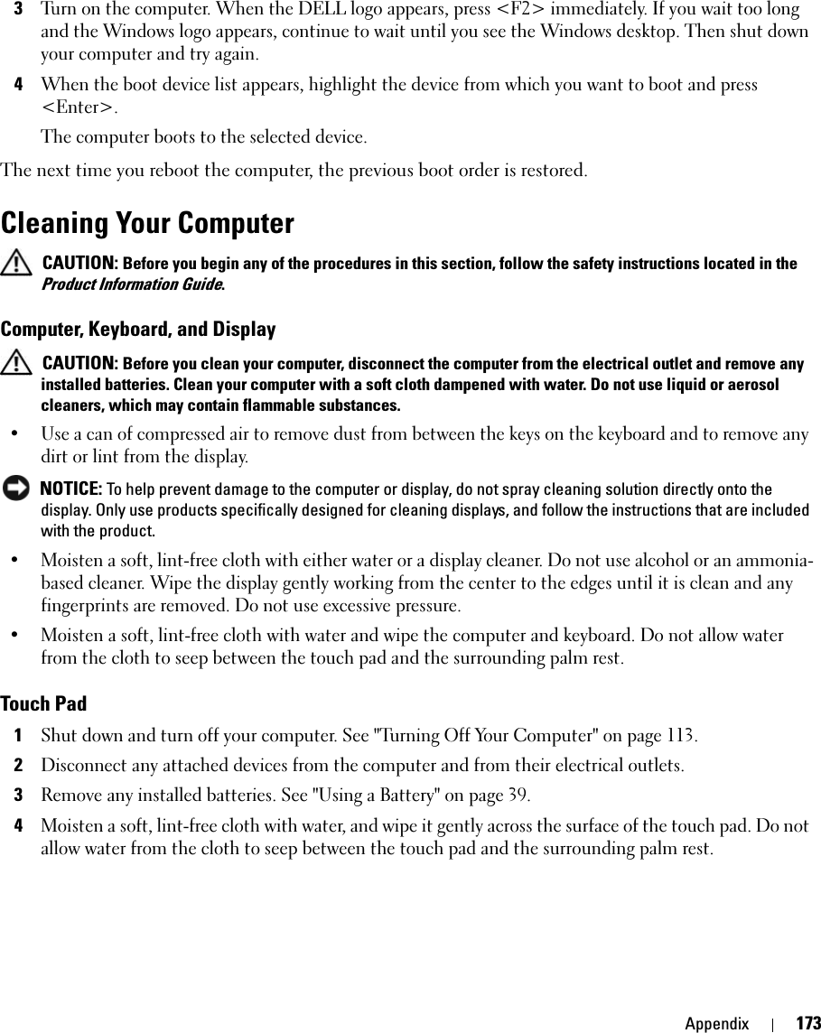 Appendix 1733Turn on the computer. When the DELL logo appears, press &lt;F2&gt; immediately. If you wait too long and the Windows logo appears, continue to wait until you see the Windows desktop. Then shut down your computer and try again.4When the boot device list appears, highlight the device from which you want to boot and press &lt;Enter&gt;.The computer boots to the selected device.The next time you reboot the computer, the previous boot order is restored.Cleaning Your Computer CAUTION: Before you begin any of the procedures in this section, follow the safety instructions located in the Product Information Guide.Computer, Keyboard, and Display CAUTION: Before you clean your computer, disconnect the computer from the electrical outlet and remove any installed batteries. Clean your computer with a soft cloth dampened with water. Do not use liquid or aerosol cleaners, which may contain flammable substances.• Use a can of compressed air to remove dust from between the keys on the keyboard and to remove any dirt or lint from the display. NOTICE: To help prevent damage to the computer or display, do not spray cleaning solution directly onto the display. Only use products specifically designed for cleaning displays, and follow the instructions that are included with the product.• Moisten a soft, lint-free cloth with either water or a display cleaner. Do not use alcohol or an ammonia-based cleaner. Wipe the display gently working from the center to the edges until it is clean and any fingerprints are removed. Do not use excessive pressure. • Moisten a soft, lint-free cloth with water and wipe the computer and keyboard. Do not allow water from the cloth to seep between the touch pad and the surrounding palm rest.Touch Pad1Shut down and turn off your computer. See &quot;Turning Off Your Computer&quot; on page 113. 2Disconnect any attached devices from the computer and from their electrical outlets.3Remove any installed batteries. See &quot;Using a Battery&quot; on page 39. 4Moisten a soft, lint-free cloth with water, and wipe it gently across the surface of the touch pad. Do not allow water from the cloth to seep between the touch pad and the surrounding palm rest. 