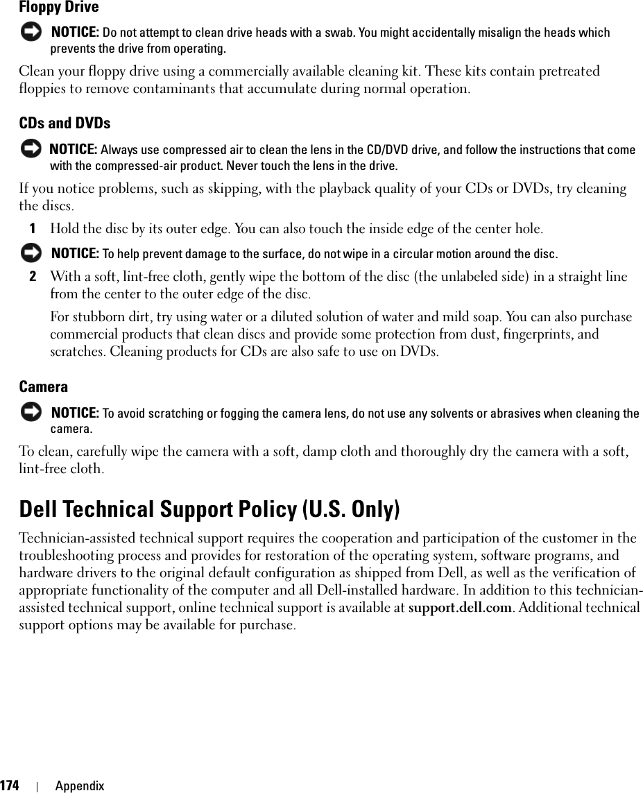 174 AppendixFloppy Drive NOTICE: Do not attempt to clean drive heads with a swab. You might accidentally misalign the heads which prevents the drive from operating.Clean your floppy drive using a commercially available cleaning kit. These kits contain pretreated floppies to remove contaminants that accumulate during normal operation.CDs and DVDs NOTICE: Always use compressed air to clean the lens in the CD/DVD drive, and follow the instructions that come with the compressed-air product. Never touch the lens in the drive.If you notice problems, such as skipping, with the playback quality of your CDs or DVDs, try cleaning the discs.1Hold the disc by its outer edge. You can also touch the inside edge of the center hole. NOTICE: To help prevent damage to the surface, do not wipe in a circular motion around the disc.2With a soft, lint-free cloth, gently wipe the bottom of the disc (the unlabeled side) in a straight line from the center to the outer edge of the disc.For stubborn dirt, try using water or a diluted solution of water and mild soap. You can also purchase commercial products that clean discs and provide some protection from dust, fingerprints, and scratches. Cleaning products for CDs are also safe to use on DVDs.Camera NOTICE: To avoid scratching or fogging the camera lens, do not use any solvents or abrasives when cleaning the camera.To clean, carefully wipe the camera with a soft, damp cloth and thoroughly dry the camera with a soft, lint-free cloth.Dell Technical Support Policy (U.S. Only)Technician-assisted technical support requires the cooperation and participation of the customer in the troubleshooting process and provides for restoration of the operating system, software programs, and hardware drivers to the original default configuration as shipped from Dell, as well as the verification of appropriate functionality of the computer and all Dell-installed hardware. In addition to this technician-assisted technical support, online technical support is available at support.dell.com. Additional technical support options may be available for purchase.