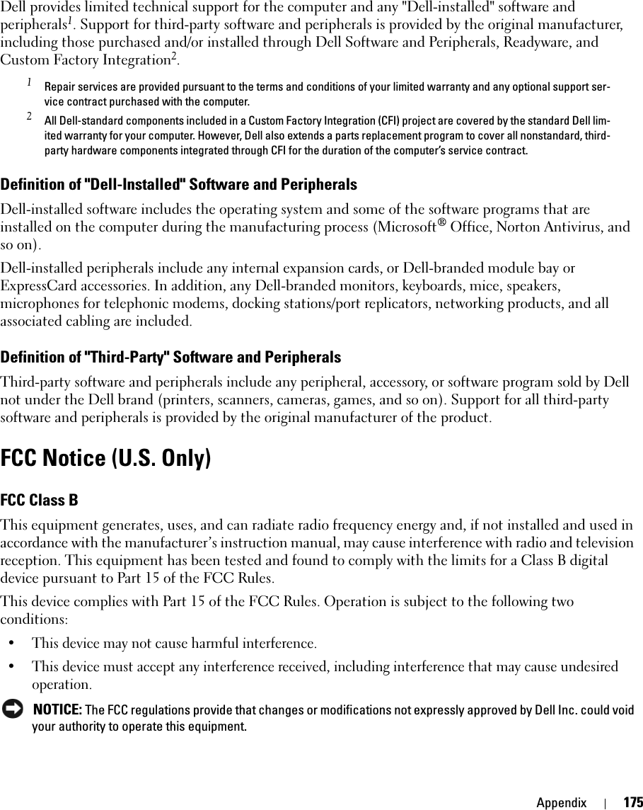 Appendix 175Dell provides limited technical support for the computer and any &quot;Dell-installed&quot; software and peripherals1. Support for third-party software and peripherals is provided by the original manufacturer, including those purchased and/or installed through Dell Software and Peripherals, Readyware, and Custom Factory Integration2.1 Repair services are provided pursuant to the terms and conditions of your limited warranty and any optional support ser-vice contract purchased with the computer.2 All Dell-standard components included in a Custom Factory Integration (CFI) project are covered by the standard Dell lim-ited warranty for your computer. However, Dell also extends a parts replacement program to cover all nonstandard, third-party hardware components integrated through CFI for the duration of the computer’s service contract.Definition of &quot;Dell-Installed&quot; Software and PeripheralsDell-installed software includes the operating system and some of the software programs that are installed on the computer during the manufacturing process (Microsoft® Office, Norton Antivirus, and so on).Dell-installed peripherals include any internal expansion cards, or Dell-branded module bay or ExpressCard accessories. In addition, any Dell-branded monitors, keyboards, mice, speakers, microphones for telephonic modems, docking stations/port replicators, networking products, and all associated cabling are included.Definition of &quot;Third-Party&quot; Software and PeripheralsThird-party software and peripherals include any peripheral, accessory, or software program sold by Dell not under the Dell brand (printers, scanners, cameras, games, and so on). Support for all third-party software and peripherals is provided by the original manufacturer of the product.FCC Notice (U.S. Only)FCC Class BThis equipment generates, uses, and can radiate radio frequency energy and, if not installed and used in accordance with the manufacturer’s instruction manual, may cause interference with radio and television reception. This equipment has been tested and found to comply with the limits for a Class B digital device pursuant to Part 15 of the FCC Rules. This device complies with Part 15 of the FCC Rules. Operation is subject to the following two conditions: • This device may not cause harmful interference. • This device must accept any interference received, including interference that may cause undesired operation.  NOTICE: The FCC regulations provide that changes or modifications not expressly approved by Dell Inc. could void your authority to operate this equipment. 