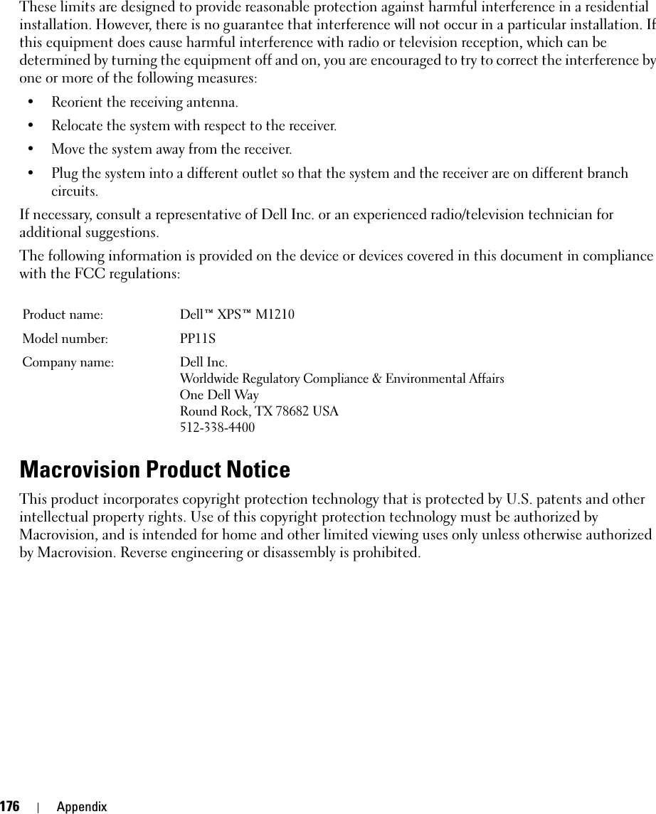 176 AppendixThese limits are designed to provide reasonable protection against harmful interference in a residential installation. However, there is no guarantee that interference will not occur in a particular installation. If this equipment does cause harmful interference with radio or television reception, which can be determined by turning the equipment off and on, you are encouraged to try to correct the interference by one or more of the following measures: • Reorient the receiving antenna.• Relocate the system with respect to the receiver.• Move the system away from the receiver.• Plug the system into a different outlet so that the system and the receiver are on different branch circuits. If necessary, consult a representative of Dell Inc. or an experienced radio/television technician for additional suggestions. The following information is provided on the device or devices covered in this document in compliance with the FCC regulations: Macrovision Product NoticeThis product incorporates copyright protection technology that is protected by U.S. patents and other intellectual property rights. Use of this copyright protection technology must be authorized by Macrovision, and is intended for home and other limited viewing uses only unless otherwise authorized by Macrovision. Reverse engineering or disassembly is prohibited.Product name:  Dell™ XPS™ M1210Model number:  PP11SCompany name: Dell Inc.Worldwide Regulatory Compliance &amp; Environmental AffairsOne Dell WayRound Rock, TX 78682 USA512-338-4400