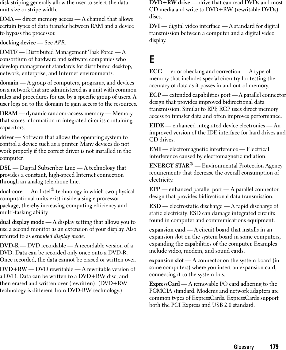 Glossary 179disk striping generally allow the user to select the data unit size or stripe width. DMA — direct memory access — A channel that allows certain types of data transfer between RAM and a device to bypass the processor.docking device — See APR.DMTF — Distributed Management Task Force — A consortium of hardware and software companies who develop management standards for distributed desktop, network, enterprise, and Internet environments.domain — A group of computers, programs, and devices on a network that are administered as a unit with common rules and procedures for use by a specific group of users. A user logs on to the domain to gain access to the resources.DRAM — dynamic random-access memory — Memory that stores information in integrated circuits containing capacitors.driver — Software that allows the operating system to control a device such as a printer. Many devices do not work properly if the correct driver is not installed in the computer.DSL — Digital Subscriber Line — A technology that provides a constant, high-speed Internet connection through an analog telephone line. dual-core — An Intel® technology in which two physical computational units exist inside a single processor package, thereby increasing computing efficiency and multi-tasking ability.dual display mode — A display setting that allows you to use a second monitor as an extension of your display. Also referred to as extended display mode.DVD-R — DVD recordable — A recordable version of a DVD. Data can be recorded only once onto a DVD-R. Once recorded, the data cannot be erased or written over.DVD+RW — DVD rewritable — A rewritable version of a DVD. Data can be written to a DVD+RW disc, and then erased and written over (rewritten). (DVD+RW technology is different from DVD-RW technology.)DVD+RW drive — drive that can read DVDs and most CD media and write to DVD+RW (rewritable DVDs) discs.DVI — digital video interface — A standard for digital transmission between a computer and a digital video display.EECC — error checking and correction — A type of memory that includes special circuitry for testing the accuracy of data as it passes in and out of memory.ECP — extended capabilities port — A parallel connector design that provides improved bidirectional data transmission. Similar to EPP, ECP uses direct memory access to transfer data and often improves performance.EIDE — enhanced integrated device electronics — An improved version of the IDE interface for hard drives and CD drives.EMI — electromagnetic interference — Electrical interference caused by electromagnetic radiation.ENERGY STAR® — Environmental Protection Agency requirements that decrease the overall consumption of electricity.EPP — enhanced parallel port — A parallel connector design that provides bidirectional data transmission.ESD — electrostatic discharge — A rapid discharge of static electricity. ESD can damage integrated circuits found in computer and communications equipment.expansion card — A circuit board that installs in an expansion slot on the system board in some computers, expanding the capabilities of the computer. Examples include video, modem, and sound cards.expansion slot — A connector on the system board (in some computers) where you insert an expansion card, connecting it to the system bus.ExpressCard — A removable I/O card adhering to the PCMCIA standard. Modems and network adapters are common types of ExpressCards. ExpressCards support both the PCI Express and USB 2.0 standard.