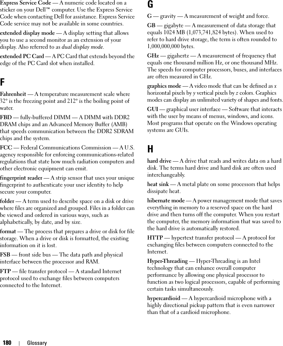 180 GlossaryExpress Service Code — A numeric code located on a sticker on your Dell™ computer. Use the Express Service Code when contacting Dell for assistance. Express Service Code service may not be available in some countries.extended display mode — A display setting that allows you to use a second monitor as an extension of your display. Also referred to as dual display mode.extended PC Card — A PC Card that extends beyond the edge of the PC Card slot when installed.FFahrenheit — A temperature measurement scale where 32° is the freezing point and 212° is the boiling point of water.FBD — fully-buffered DIMM — A DIMM with DDR2 DRAM chips and an Advanced Memory Buffer (AMB) that speeds communication between the DDR2 SDRAM chips and the system.FCC — Federal Communications Commission — A U.S. agency responsible for enforcing communications-related regulations that state how much radiation computers and other electronic equipment can emit.fingerprint reader — A strip sensor that uses your unique fingerprint to authenticate your user identity to help secure your computer. folder — A term used to describe space on a disk or drive where files are organized and grouped. Files in a folder can be viewed and ordered in various ways, such as alphabetically, by date, and by size.format — The process that prepares a drive or disk for file storage. When a drive or disk is formatted, the existing information on it is lost.FSB — front side bus — The data path and physical interface between the processor and RAM.FTP — file transfer protocol — A standard Internet protocol used to exchange files between computers connected to the Internet.GG — gravity — A measurement of weight and force.GB — gigabyte — A measurement of data storage that equals 1024 MB (1,073,741,824 bytes). When used to refer to hard drive storage, the term is often rounded to 1,000,000,000 bytes.GHz — gigahertz — A measurement of frequency that equals one thousand million Hz, or one thousand MHz. The speeds for computer processors, buses, and interfaces are often measured in GHz.graphics mode — A video mode that can be defined as x horizontal pixels by y vertical pixels by z colors. Graphics modes can display an unlimited variety of shapes and fonts.GUI — graphical user interface — Software that interacts with the user by means of menus, windows, and icons. Most programs that operate on the Windows operating systems are GUIs.Hhard drive — A drive that reads and writes data on a hard disk. The terms hard drive and hard disk are often used interchangeably.heat sink — A metal plate on some processors that helps dissipate heat.hibernate mode — A power management mode that saves everything in memory to a reserved space on the hard drive and then turns off the computer. When you restart the computer, the memory information that was saved to the hard drive is automatically restored.HTTP — hypertext transfer protocol — A protocol for exchanging files between computers connected to the Internet. Hyper-Threading — Hyper-Threading is an Intel technology that can enhance overall computer performance by allowing one physical processor to function as two logical processors, capable of performing certain tasks simultaneously.hypercardioid — A hypercardioid microphone with a highly directional pickup pattern that is even narrower than that of a cardioid microphone.