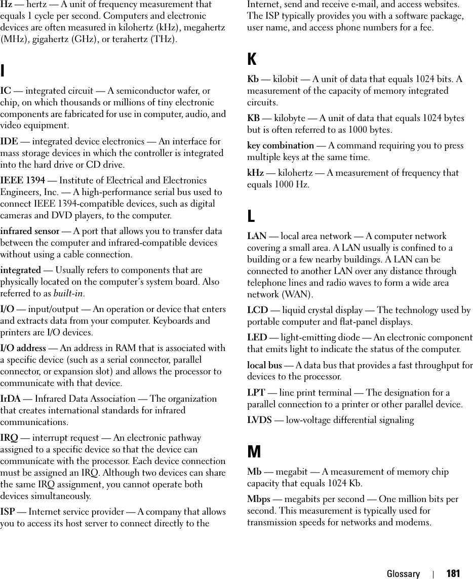 Glossary 181Hz — hertz — A unit of frequency measurement that equals 1 cycle per second. Computers and electronic devices are often measured in kilohertz (kHz), megahertz (MHz), gigahertz (GHz), or terahertz (THz).IIC — integrated circuit — A semiconductor wafer, or chip, on which thousands or millions of tiny electronic components are fabricated for use in computer, audio, and video equipment. IDE — integrated device electronics — An interface for mass storage devices in which the controller is integrated into the hard drive or CD drive.IEEE 1394 — Institute of Electrical and Electronics Engineers, Inc. — A high-performance serial bus used to connect IEEE 1394-compatible devices, such as digital cameras and DVD players, to the computer. infrared sensor — A port that allows you to transfer data between the computer and infrared-compatible devices without using a cable connection.integrated — Usually refers to components that are physically located on the computer’s system board. Also referred to as built-in.I/O — input/output — An operation or device that enters and extracts data from your computer. Keyboards and printers are I/O devices. I/O address — An address in RAM that is associated with a specific device (such as a serial connector, parallel connector, or expansion slot) and allows the processor to communicate with that device.IrDA — Infrared Data Association — The organization that creates international standards for infrared communications.IRQ — interrupt request — An electronic pathway assigned to a specific device so that the device can communicate with the processor. Each device connection must be assigned an IRQ. Although two devices can share the same IRQ assignment, you cannot operate both devices simultaneously.ISP — Internet service provider — A company that allows you to access its host server to connect directly to the Internet, send and receive e-mail, and access websites. The ISP typically provides you with a software package, user name, and access phone numbers for a fee. KKb — kilobit — A unit of data that equals 1024 bits. A measurement of the capacity of memory integrated circuits.KB — kilobyte — A unit of data that equals 1024 bytes but is often referred to as 1000 bytes.key combination — A command requiring you to press multiple keys at the same time.kHz — kilohertz — A measurement of frequency that equals 1000 Hz.LLAN — local area network — A computer network covering a small area. A LAN usually is confined to a building or a few nearby buildings. A LAN can be connected to another LAN over any distance through telephone lines and radio waves to form a wide area network (WAN).LCD — liquid crystal display — The technology used by portable computer and flat-panel displays.LED — light-emitting diode — An electronic component that emits light to indicate the status of the computer.local bus — A data bus that provides a fast throughput for devices to the processor.LPT — line print terminal — The designation for a parallel connection to a printer or other parallel device. LVDS — low-voltage differential signaling MMb — megabit — A measurement of memory chip capacity that equals 1024 Kb.Mbps — megabits per second — One million bits per second. This measurement is typically used for transmission speeds for networks and modems.