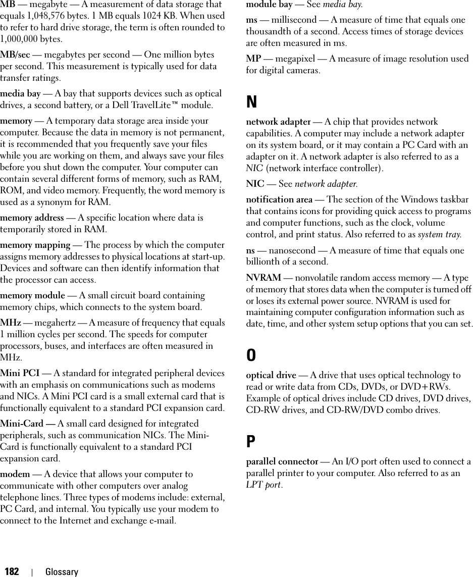 182 GlossaryMB — megabyte — A measurement of data storage that equals 1,048,576 bytes. 1 MB equals 1024 KB. When used to refer to hard drive storage, the term is often rounded to 1,000,000 bytes.MB/sec — megabytes per second — One million bytes per second. This measurement is typically used for data transfer ratings.media bay — A bay that supports devices such as optical drives, a second battery, or a Dell TravelLite™ module.memory — A temporary data storage area inside your computer. Because the data in memory is not permanent, it is recommended that you frequently save your files while you are working on them, and always save your files before you shut down the computer. Your computer can contain several different forms of memory, such as RAM, ROM, and video memory. Frequently, the word memory is used as a synonym for RAM.memory address — A specific location where data is temporarily stored in RAM.memory mapping — The process by which the computer assigns memory addresses to physical locations at start-up. Devices and software can then identify information that the processor can access.memory module — A small circuit board containing memory chips, which connects to the system board.MHz — megahertz — A measure of frequency that equals 1 million cycles per second. The speeds for computer processors, buses, and interfaces are often measured in MHz.Mini PCI — A standard for integrated peripheral devices with an emphasis on communications such as modems and NICs. A Mini PCI card is a small external card that is functionally equivalent to a standard PCI expansion card.Mini-Card — A small card designed for integrated peripherals, such as communication NICs. The Mini-Card is functionally equivalent to a standard PCI expansion card.modem — A device that allows your computer to communicate with other computers over analog telephone lines. Three types of modems include: external, PC Card, and internal. You typically use your modem to connect to the Internet and exchange e-mail.module bay — See media bay.ms — millisecond — A measure of time that equals one thousandth of a second. Access times of storage devices are often measured in ms.MP — megapixel — A measure of image resolution used for digital cameras.Nnetwork adapter — A chip that provides network capabilities. A computer may include a network adapter on its system board, or it may contain a PC Card with an adapter on it. A network adapter is also referred to as a NIC (network interface controller).NIC — See network adapter.notification area — The section of the Windows taskbar that contains icons for providing quick access to programs and computer functions, such as the clock, volume control, and print status. Also referred to as system tray.ns — nanosecond — A measure of time that equals one billionth of a second.NVRAM — nonvolatile random access memory — A type of memory that stores data when the computer is turned off or loses its external power source. NVRAM is used for maintaining computer configuration information such as date, time, and other system setup options that you can set.Ooptical drive — A drive that uses optical technology to read or write data from CDs, DVDs, or DVD+RWs. Example of optical drives include CD drives, DVD drives, CD-RW drives, and CD-RW/DVD combo drives. Pparallel connector — An I/O port often used to connect a parallel printer to your computer. Also referred to as an LPT port.