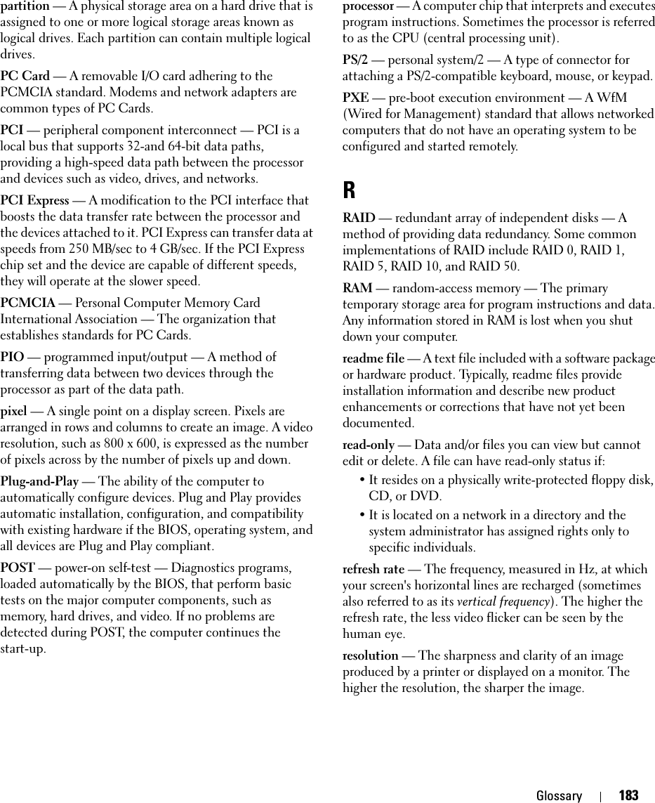 Glossary 183partition — A physical storage area on a hard drive that is assigned to one or more logical storage areas known as logical drives. Each partition can contain multiple logical drives.PC Card — A removable I/O card adhering to the PCMCIA standard. Modems and network adapters are common types of PC Cards.PCI — peripheral component interconnect — PCI is a local bus that supports 32-and 64-bit data paths, providing a high-speed data path between the processor and devices such as video, drives, and networks.PCI Express — A modification to the PCI interface that boosts the data transfer rate between the processor and the devices attached to it. PCI Express can transfer data at speeds from 250 MB/sec to 4 GB/sec. If the PCI Express chip set and the device are capable of different speeds, they will operate at the slower speed.PCMCIA — Personal Computer Memory Card International Association — The organization that establishes standards for PC Cards.PIO — programmed input/output — A method of transferring data between two devices through the processor as part of the data path.pixel — A single point on a display screen. Pixels are arranged in rows and columns to create an image. A video resolution, such as 800 x 600, is expressed as the number of pixels across by the number of pixels up and down.Plug-and-Play — The ability of the computer to automatically configure devices. Plug and Play provides automatic installation, configuration, and compatibility with existing hardware if the BIOS, operating system, and all devices are Plug and Play compliant.POST — power-on self-test — Diagnostics programs, loaded automatically by the BIOS, that perform basic tests on the major computer components, such as memory, hard drives, and video. If no problems are detected during POST, the computer continues the start-up.processor — A computer chip that interprets and executes program instructions. Sometimes the processor is referred to as the CPU (central processing unit).PS/2 — personal system/2 — A type of connector for attaching a PS/2-compatible keyboard, mouse, or keypad.PXE — pre-boot execution environment — A WfM (Wired for Management) standard that allows networked computers that do not have an operating system to be configured and started remotely.RRAID — redundant array of independent disks — A method of providing data redundancy. Some common implementations of RAID include RAID 0, RAID 1, RAID 5, RAID 10, and RAID 50.RAM — random-access memory — The primary temporary storage area for program instructions and data. Any information stored in RAM is lost when you shut down your computer.readme file — A text file included with a software package or hardware product. Typically, readme files provide installation information and describe new product enhancements or corrections that have not yet been documented.read-only — Data and/or files you can view but cannot edit or delete. A file can have read-only status if:• It resides on a physically write-protected floppy disk, CD, or DVD.• It is located on a network in a directory and the system administrator has assigned rights only to specific individuals.refresh rate — The frequency, measured in Hz, at which your screen&apos;s horizontal lines are recharged (sometimes also referred to as its vertical frequency). The higher the refresh rate, the less video flicker can be seen by the human eye.resolution — The sharpness and clarity of an image produced by a printer or displayed on a monitor. The higher the resolution, the sharper the image.