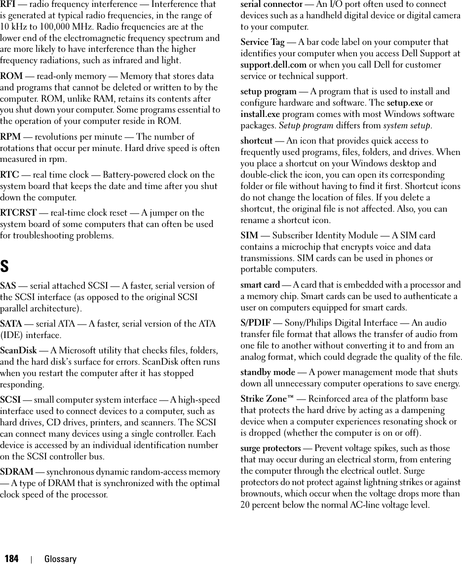 184 GlossaryRFI — radio frequency interference — Interference that is generated at typical radio frequencies, in the range of 10 kHz to 100,000 MHz. Radio frequencies are at the lower end of the electromagnetic frequency spectrum and are more likely to have interference than the higher frequency radiations, such as infrared and light.ROM — read-only memory — Memory that stores data and programs that cannot be deleted or written to by the computer. ROM, unlike RAM, retains its contents after you shut down your computer. Some programs essential to the operation of your computer reside in ROM.RPM — revolutions per minute — The number of rotations that occur per minute. Hard drive speed is often measured in rpm.RTC — real time clock — Battery-powered clock on the system board that keeps the date and time after you shut down the computer.RTCRST — real-time clock reset — A jumper on the system board of some computers that can often be used for troubleshooting problems.SSAS — serial attached SCSI — A faster, serial version of the SCSI interface (as opposed to the original SCSI parallel architecture).SATA — serial ATA — A faster, serial version of the ATA (IDE) interface.ScanDisk — A Microsoft utility that checks files, folders, and the hard disk’s surface for errors. ScanDisk often runs when you restart the computer after it has stopped responding.SCSI — small computer system interface — A high-speed interface used to connect devices to a computer, such as hard drives, CD drives, printers, and scanners. The SCSI can connect many devices using a single controller. Each device is accessed by an individual identification number on the SCSI controller bus.SDRAM — synchronous dynamic random-access memory — A type of DRAM that is synchronized with the optimal clock speed of the processor.serial connector — An I/O port often used to connect devices such as a handheld digital device or digital camera to your computer.Service Tag — A bar code label on your computer that identifies your computer when you access Dell Support at support.dell.com or when you call Dell for customer service or technical support.setup program — A program that is used to install and configure hardware and software. The setup.exe or install.exe program comes with most Windows software packages. Setup program differs from system setup.shortcut — An icon that provides quick access to frequently used programs, files, folders, and drives. When you place a shortcut on your Windows desktop and double-click the icon, you can open its corresponding folder or file without having to find it first. Shortcut icons do not change the location of files. If you delete a shortcut, the original file is not affected. Also, you can rename a shortcut icon.SIM — Subscriber Identity Module — A SIM card contains a microchip that encrypts voice and data transmissions. SIM cards can be used in phones or portable computers.smart card — A card that is embedded with a processor and a memory chip. Smart cards can be used to authenticate a user on computers equipped for smart cards.S/PDIF — Sony/Philips Digital Interface — An audio transfer file format that allows the transfer of audio from one file to another without converting it to and from an analog format, which could degrade the quality of the file.standby mode — A power management mode that shuts down all unnecessary computer operations to save energy.Strike Zone™ — Reinforced area of the platform base that protects the hard drive by acting as a dampening device when a computer experiences resonating shock or is dropped (whether the computer is on or off).surge protectors — Prevent voltage spikes, such as those that may occur during an electrical storm, from entering the computer through the electrical outlet. Surge protectors do not protect against lightning strikes or against brownouts, which occur when the voltage drops more than 20 percent below the normal AC-line voltage level.
