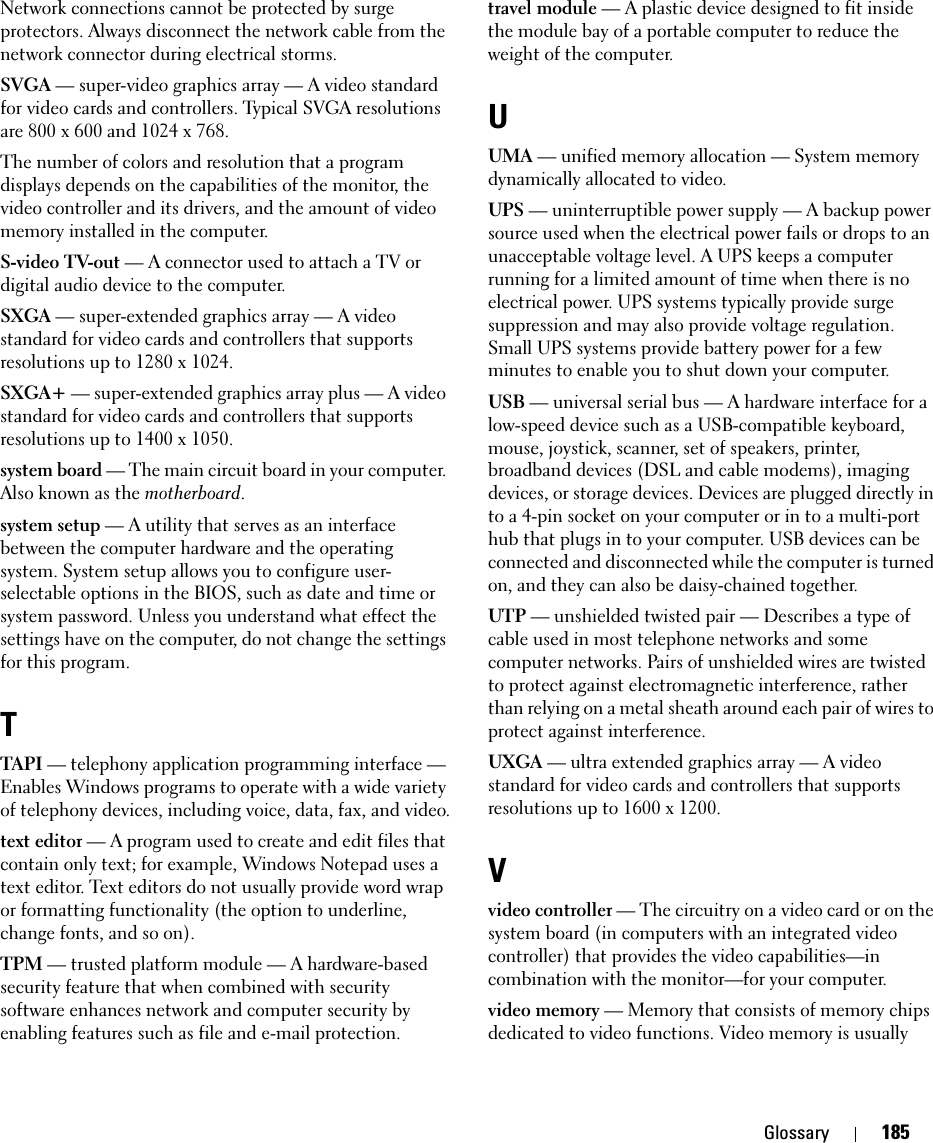 Glossary 185Network connections cannot be protected by surge protectors. Always disconnect the network cable from the network connector during electrical storms.SVGA — super-video graphics array — A video standard for video cards and controllers. Typical SVGA resolutions are 800 x 600 and 1024 x 768.The number of colors and resolution that a program displays depends on the capabilities of the monitor, the video controller and its drivers, and the amount of video memory installed in the computer.S-video TV-out — A connector used to attach a TV or digital audio device to the computer.SXGA — super-extended graphics array — A video standard for video cards and controllers that supports resolutions up to 1280 x 1024.SXGA+ — super-extended graphics array plus — A video standard for video cards and controllers that supports resolutions up to 1400 x 1050.system board — The main circuit board in your computer. Also known as the motherboard.system setup — A utility that serves as an interface between the computer hardware and the operating system. System setup allows you to configure user-selectable options in the BIOS, such as date and time or system password. Unless you understand what effect the settings have on the computer, do not change the settings for this program.TTAPI — telephony application programming interface — Enables Windows programs to operate with a wide variety of telephony devices, including voice, data, fax, and video.text editor — A program used to create and edit files that contain only text; for example, Windows Notepad uses a text editor. Text editors do not usually provide word wrap or formatting functionality (the option to underline, change fonts, and so on).TPM — trusted platform module — A hardware-based security feature that when combined with security software enhances network and computer security by enabling features such as file and e-mail protection.travel module — A plastic device designed to fit inside the module bay of a portable computer to reduce the weight of the computer.UUMA — unified memory allocation — System memory dynamically allocated to video.UPS — uninterruptible power supply — A backup power source used when the electrical power fails or drops to an unacceptable voltage level. A UPS keeps a computer running for a limited amount of time when there is no electrical power. UPS systems typically provide surge suppression and may also provide voltage regulation. Small UPS systems provide battery power for a few minutes to enable you to shut down your computer.USB — universal serial bus — A hardware interface for a low-speed device such as a USB-compatible keyboard, mouse, joystick, scanner, set of speakers, printer, broadband devices (DSL and cable modems), imaging devices, or storage devices. Devices are plugged directly in to a 4-pin socket on your computer or in to a multi-port hub that plugs in to your computer. USB devices can be connected and disconnected while the computer is turned on, and they can also be daisy-chained together.UTP — unshielded twisted pair — Describes a type of cable used in most telephone networks and some computer networks. Pairs of unshielded wires are twisted to protect against electromagnetic interference, rather than relying on a metal sheath around each pair of wires to protect against interference.UXGA — ultra extended graphics array — A video standard for video cards and controllers that supports resolutions up to 1600 x 1200.Vvideo controller — The circuitry on a video card or on the system board (in computers with an integrated video controller) that provides the video capabilities—in combination with the monitor—for your computer.video memory — Memory that consists of memory chips dedicated to video functions. Video memory is usually 