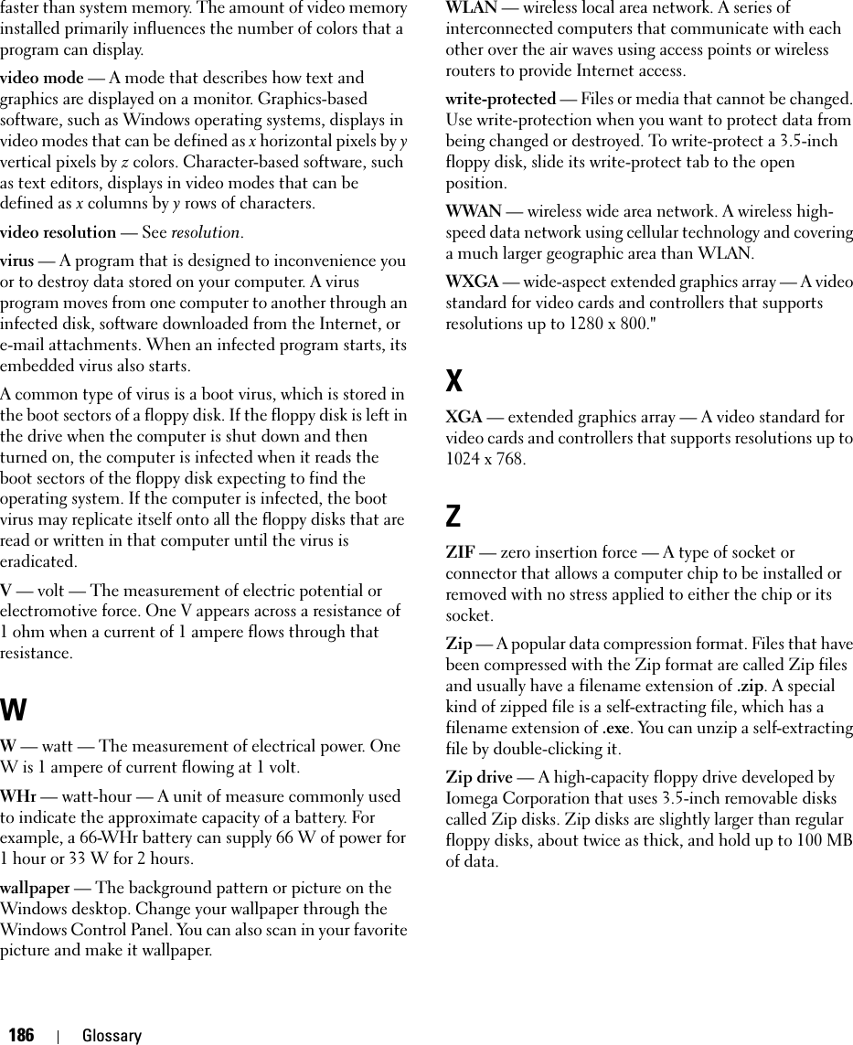 186 Glossaryfaster than system memory. The amount of video memory installed primarily influences the number of colors that a program can display.video mode — A mode that describes how text and graphics are displayed on a monitor. Graphics-based software, such as Windows operating systems, displays in video modes that can be defined as x horizontal pixels by y vertical pixels by z colors. Character-based software, such as text editors, displays in video modes that can be defined as x columns by y rows of characters.video resolution — See resolution.virus — A program that is designed to inconvenience you or to destroy data stored on your computer. A virus program moves from one computer to another through an infected disk, software downloaded from the Internet, or e-mail attachments. When an infected program starts, its embedded virus also starts.A common type of virus is a boot virus, which is stored in the boot sectors of a floppy disk. If the floppy disk is left in the drive when the computer is shut down and then turned on, the computer is infected when it reads the boot sectors of the floppy disk expecting to find the operating system. If the computer is infected, the boot virus may replicate itself onto all the floppy disks that are read or written in that computer until the virus is eradicated.V — volt — The measurement of electric potential or electromotive force. One V appears across a resistance of 1 ohm when a current of 1 ampere flows through that resistance.WW — watt — The measurement of electrical power. One W is 1 ampere of current flowing at 1 volt.WHr — watt-hour — A unit of measure commonly used to indicate the approximate capacity of a battery. For example, a 66-WHr battery can supply 66 W of power for 1 hour or 33 W for 2 hours.wallpaper — The background pattern or picture on the Windows desktop. Change your wallpaper through the Windows Control Panel. You can also scan in your favorite picture and make it wallpaper.WLAN — wireless local area network. A series of interconnected computers that communicate with each other over the air waves using access points or wireless routers to provide Internet access.write-protected — Files or media that cannot be changed. Use write-protection when you want to protect data from being changed or destroyed. To write-protect a 3.5-inch floppy disk, slide its write-protect tab to the open position.WWAN — wireless wide area network. A wireless high-speed data network using cellular technology and covering a much larger geographic area than WLAN. WXGA — wide-aspect extended graphics array — A video standard for video cards and controllers that supports resolutions up to 1280 x 800.&quot;XXGA — extended graphics array — A video standard for video cards and controllers that supports resolutions up to 1024 x 768.ZZIF — zero insertion force — A type of socket or connector that allows a computer chip to be installed or removed with no stress applied to either the chip or its socket.Zip — A popular data compression format. Files that have been compressed with the Zip format are called Zip files and usually have a filename extension of .zip. A special kind of zipped file is a self-extracting file, which has a filename extension of .exe. You can unzip a self-extracting file by double-clicking it.Zip drive — A high-capacity floppy drive developed by Iomega Corporation that uses 3.5-inch removable disks called Zip disks. Zip disks are slightly larger than regular floppy disks, about twice as thick, and hold up to 100 MB of data.