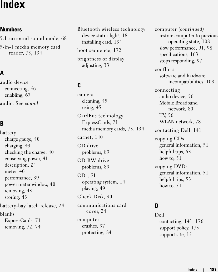 Index 187IndexNumbers5.1 surround sound mode, 685-in-1 media memory card reader, 73, 134Aaudio deviceconnecting, 56enabling, 67audio. See soundBbatterycharge gauge, 40charging, 43checking the charge, 40conserving power, 41description, 24meter, 40performance, 39power meter window, 40removing, 43storing, 43battery-bay latch release, 24blanksExpressCards, 71removing, 72, 74Bluetooth wireless technologydevice status light, 18installing card, 134boot sequence, 172brightness of displayadjusting, 33Ccameracleaning, 45using, 45CardBus technologyExpressCards, 71media memory cards, 73, 134carnet, 140CD driveproblems, 89CD-RW driveproblems, 89CDs, 51operating system, 14playing, 49Check Disk, 90communications card cover, 24computercrashes, 97protecting, 84computer (continued)restore computer to previous operating state, 108slow performance, 91, 98specifications, 163stops responding, 97conflictssoftware and hardware incompatibilities, 108connectingaudio device, 56Mobile Broadband network, 80TV, 56WLAN network, 78contacting Dell, 141copying CDsgeneral information, 51helpful tips, 53how to, 51copying DVDsgeneral information, 51helpful tips, 53how to, 51DDellcontacting, 141, 176support policy, 175support site, 13