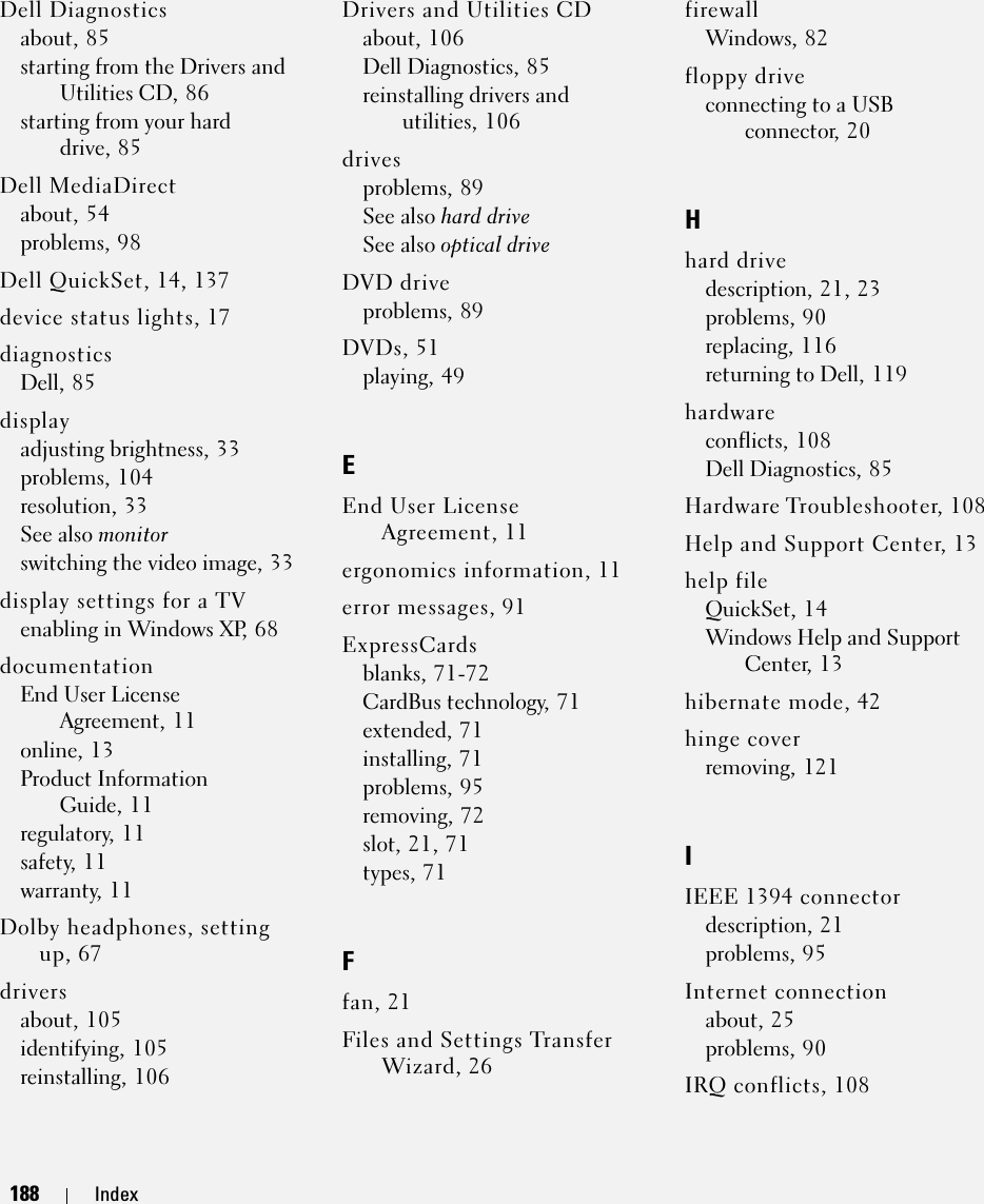 188 Index188 IndexDell Diagnosticsabout, 85starting from the Drivers and Utilities CD, 86starting from your hard drive, 85Dell MediaDirectabout, 54problems, 98Dell QuickSet, 14, 137device status lights, 17diagnosticsDell, 85displayadjusting brightness, 33problems, 104resolution, 33See also monitorswitching the video image, 33display settings for a TVenabling in Windows XP, 68documentationEnd User License Agreement, 11online, 13Product Information Guide, 11regulatory, 11safety, 11warranty, 11Dolby headphones, setting up, 67driversabout, 105identifying, 105reinstalling, 106Drivers and Utilities CDabout, 106Dell Diagnostics, 85reinstalling drivers and utilities, 106drivesproblems, 89See also hard driveSee also optical driveDVD driveproblems, 89DVDs, 51playing, 49EEnd User License Agreement, 11ergonomics information, 11error messages, 91ExpressCardsblanks, 71-72CardBus technology, 71extended, 71installing, 71problems, 95removing, 72slot, 21, 71types, 71Ffan, 21Files and Settings Transfer Wizard, 26firewallWindows, 82floppy driveconnecting to a USB connector, 20Hhard drivedescription, 21, 23problems, 90replacing, 116returning to Dell, 119hardwareconflicts, 108Dell Diagnostics, 85Hardware Troubleshooter, 108Help and Support Center, 13help fileQuickSet, 14Windows Help and Support Center, 13hibernate mode, 42hinge coverremoving, 121IIEEE 1394 connectordescription, 21problems, 95Internet connectionabout, 25problems, 90IRQ conflicts, 108