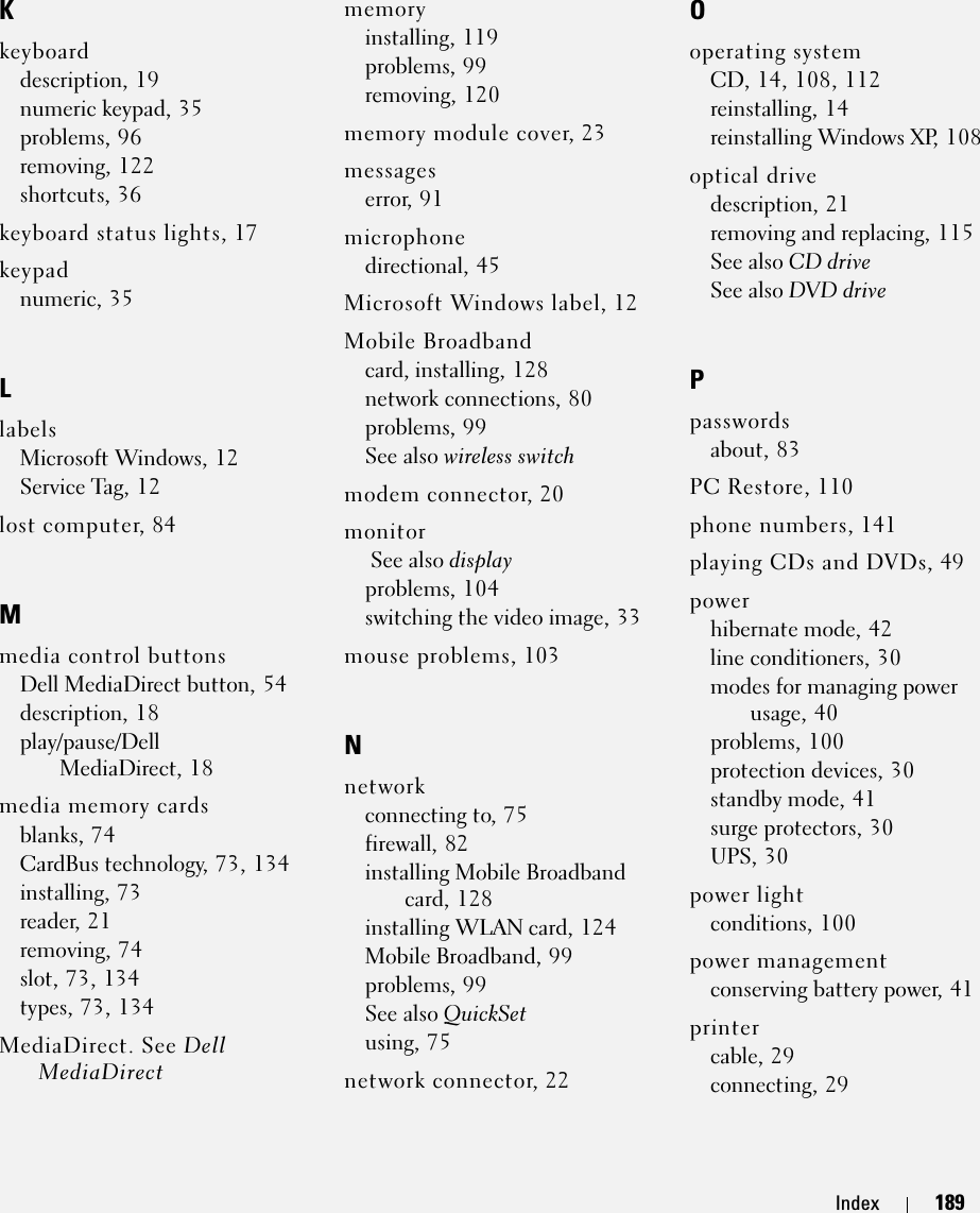 Index 189Kkeyboarddescription, 19numeric keypad, 35problems, 96removing, 122shortcuts, 36keyboard status lights, 17keypadnumeric, 35LlabelsMicrosoft Windows, 12Service Tag, 12lost computer, 84Mmedia control buttonsDell MediaDirect button, 54description, 18play/pause/Dell MediaDirect, 18media memory cardsblanks, 74CardBus technology, 73, 134installing, 73reader, 21removing, 74slot, 73, 134types, 73, 134MediaDirect. See Dell MediaDirectmemoryinstalling, 119problems, 99removing, 120memory module cover, 23messageserror, 91microphonedirectional, 45Microsoft Windows label, 12Mobile Broadbandcard, installing, 128network connections, 80problems, 99See also wireless switchmodem connector, 20monitor See also displayproblems, 104switching the video image, 33mouse problems, 103Nnetworkconnecting to, 75firewall, 82installing Mobile Broadband card, 128installing WLAN card, 124Mobile Broadband, 99problems, 99See also QuickSetusing, 75network connector, 22Ooperating systemCD, 14, 108, 112reinstalling, 14reinstalling Windows XP, 108optical drivedescription, 21removing and replacing, 115See also CD driveSee also DVD drivePpasswordsabout, 83PC Restore, 110phone numbers, 141playing CDs and DVDs, 49powerhibernate mode, 42line conditioners, 30modes for managing power usage, 40problems, 100protection devices, 30standby mode, 41surge protectors, 30UPS, 30power lightconditions, 100power managementconserving battery power, 41printercable, 29connecting, 29