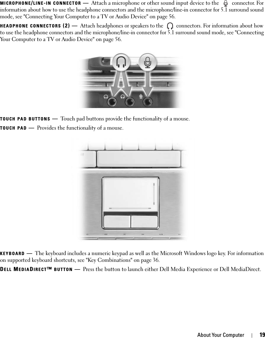 About Your Computer 19MICROPHONE/LINE-IN CONNECTOR —Attach a microphone or other sound input device to the   connector. For information about how to use the headphone connectors and the microphone/line-in connector for 5.1 surround sound mode, see &quot;Connecting Your Computer to a TV or Audio Device&quot; on page 56.HEADPHONE CONNECTORS (2) —Attach headphones or speakers to the   connectors. For information about how to use the headphone connectors and the microphone/line-in connector for 5.1 surround sound mode, see &quot;Connecting Your Computer to a TV or Audio Device&quot; on page 56.TOUCH PAD BUTTONS —Touch pad buttons provide the functionality of a mouse.TOUCH PAD —Provides the functionality of a mouse. KEYBOARD —The keyboard includes a numeric keypad as well as the Microsoft Windows logo key. For information on supported keyboard shortcuts, see &quot;Key Combinations&quot; on page 36.DELL MEDIADIRECT™ BUTTON —Press the button to launch either Dell Media Experience or Dell MediaDirect.