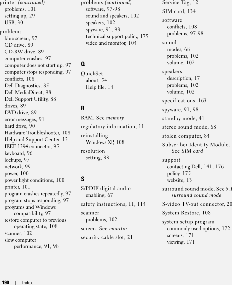 190 Index190 Indexprinter (continued)problems, 101setting up, 29USB, 30problemsblue screen, 97CD drive, 89CD-RW drive, 89computer crashes, 97computer does not start up, 97computer stops responding, 97conflicts, 108Dell Diagnostics, 85Dell MediaDirect, 98Dell Support Utility, 88drives, 89DVD drive, 89error messages, 91hard drive, 90Hardware Troubleshooter, 108Help and Support Center, 13IEEE 1394 connector, 95keyboard, 96lockups, 97network, 99power, 100power light conditions, 100printer, 101program crashes repeatedly, 97program stops responding, 97programs and Windows compatibility, 97restore computer to previous operating state, 108scanner, 102slow computer performance, 91, 98problems (continued)software, 97-98sound and speakers, 102speakers, 102spyware, 91, 98technical support policy, 175video and monitor, 104QQuickSetabout, 54Help file, 14RRAM. See memoryregulatory information, 11reinstallingWindows XP, 108resolutionsetting, 33SS/PDIF digital audioenabling, 67safety instructions, 11, 114scannerproblems, 102screen. See monitorsecurity cable slot, 21Service Tag, 12SIM card, 134softwareconflicts, 108problems, 97-98soundmodes, 68problems, 102volume, 102speakersdescription, 17problems, 102volume, 102specifications, 163spyware, 91, 98standby mode, 41stereo sound mode, 68stolen computer, 84Subscriber Identity Module. See SIM cardsupportcontacting Dell, 141, 176policy, 175website, 13surround sound mode. See 5.1 surround sound modeS-video TV-out connector, 20System Restore, 108system setup programcommonly used options, 172screens, 171viewing, 171