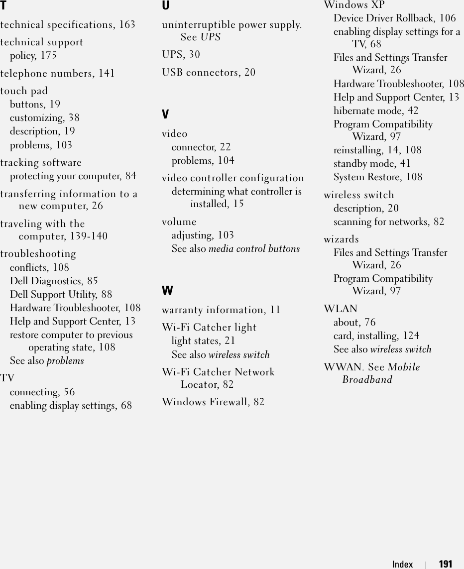 Index 191Ttechnical specifications, 163technical supportpolicy, 175telephone numbers, 141touch padbuttons, 19customizing, 38description, 19problems, 103tracking softwareprotecting your computer, 84transferring information to a new computer, 26traveling with the computer, 139-140troubleshootingconflicts, 108Dell Diagnostics, 85Dell Support Utility, 88Hardware Troubleshooter, 108Help and Support Center, 13restore computer to previous operating state, 108See also problemsTVconnecting, 56enabling display settings, 68Uuninterruptible power supply. See UPSUPS, 30USB connectors, 20Vvideoconnector, 22problems, 104video controller configurationdetermining what controller is installed, 15volumeadjusting, 103See also media control buttonsWwarranty information, 11Wi-Fi Catcher lightlight states, 21See also wireless switchWi-Fi Catcher Network Locator, 82Windows Firewall, 82Windows XPDevice Driver Rollback, 106enabling display settings for a TV, 68Files and Settings Transfer Wizard, 26Hardware Troubleshooter, 108Help and Support Center, 13hibernate mode, 42Program Compatibility Wizard, 97reinstalling, 14, 108standby mode, 41System Restore, 108wireless switchdescription, 20scanning for networks, 82wizardsFiles and Settings Transfer Wizard, 26Program Compatibility Wizard, 97WLANabout, 76card, installing, 124See also wireless switchWWAN. See Mobile Broadband