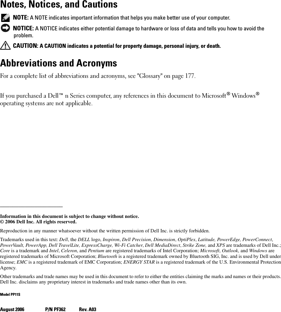Notes, Notices, and Cautions NOTE: A NOTE indicates important information that helps you make better use of your computer. NOTICE: A NOTICE indicates either potential damage to hardware or loss of data and tells you how to avoid the problem. CAUTION: A CAUTION indicates a potential for property damage, personal injury, or death.Abbreviations and AcronymsFor a complete list of abbreviations and acronyms, see &quot;Glossary&quot; on page 177. If you purchased a Dell™ n Series computer, any references in this document to Microsoft® Windows® operating systems are not applicable.____________________Information in this document is subject to change without notice.© 2006 Dell Inc. All rights reserved.Reproduction in any manner whatsoever without the written permission of Dell Inc. is strictly forbidden.Trademarks used in this text: Dell, the DELL logo, Inspiron, Dell Precision, Dimension, OptiPlex, Latitude, PowerEdge, PowerConnect, PowerVault, PowerApp, Dell TravelLite, ExpressCharge, Wi-Fi Catcher, Dell MediaDirect, Strike Zone, and XPS are trademarks of Dell Inc.; Core is a trademark and Intel, Celeron, and Pentium are registered trademarks of Intel Corporation; Microsoft, Outlook, and Windows are registered trademarks of Microsoft Corporation; Bluetooth is a registered trademark owned by Bluetooth SIG, Inc. and is used by Dell under license; EMC is a registered trademark of EMC Corporation; ENERGY STAR is a registered trademark of the U.S. Environmental Protection Agency.Other trademarks and trade names may be used in this document to refer to either the entities claiming the marks and names or their products. Dell Inc. disclaims any proprietary interest in trademarks and trade names other than its own.Model PP11SAugust 2006 P/N PF362 Rev. A03