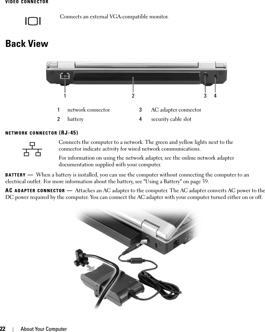 22 About Your ComputerVIDEO CONNECTORBack ViewNETWORK CONNECTOR (RJ-45)BATTERY —When a battery is installed, you can use the computer without connecting the computer to an electrical outlet. For more information about the battery, see &quot;Using a Battery&quot; on page 39.AC ADAPTER CONNECTOR —Attaches an AC adapter to the computer. The AC adapter converts AC power to the DC power required by the computer. You can connect the AC adapter with your computer turned either on or off.Connects an external VGA-compatible monitor. 1network connector 3AC adapter connector2battery 4security cable slotConnects the computer to a network. The green and yellow lights next to the connector indicate activity for wired network communications.For information on using the network adapter, see the online network adapter documentation supplied with your computer.1 2 3 4