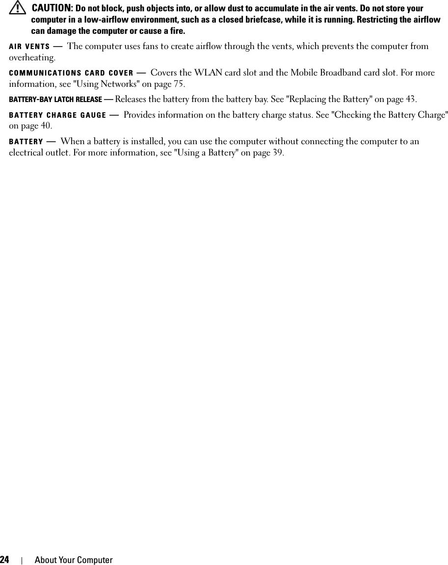 24 About Your Computer CAUTION: Do not block, push objects into, or allow dust to accumulate in the air vents. Do not store your computer in a low-airflow environment, such as a closed briefcase, while it is running. Restricting the airflow can damage the computer or cause a fire.AIR VENTS —The computer uses fans to create airflow through the vents, which prevents the computer from overheating.COMMUNICATIONS CARD COVER —Covers the WLAN card slot and the Mobile Broadband card slot. For more information, see &quot;Using Networks&quot; on page 75.BATTERY-BAY LATCH RELEASE —Releases the battery from the battery bay. See &quot;Replacing the Battery&quot; on page 43.BATTERY CHARGE GAUGE —Provides information on the battery charge status. See &quot;Checking the Battery Charge&quot; on page 40.BATTERY —When a battery is installed, you can use the computer without connecting the computer to an electrical outlet. For more information, see &quot;Using a Battery&quot; on page 39.