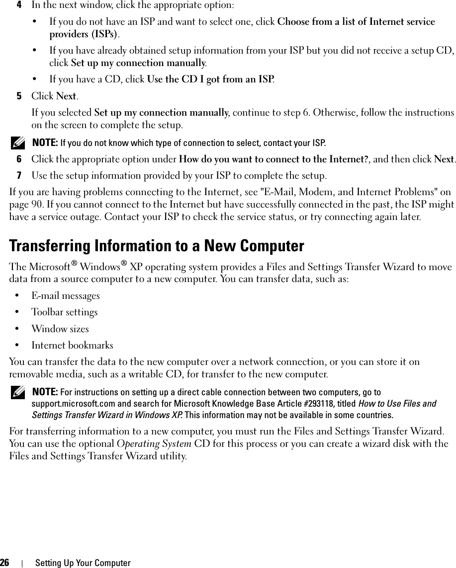 26 Setting Up Your Computer4In the next window, click the appropriate option:• If you do not have an ISP and want to select one, click Choose from a list of Internet service providers (ISPs).• If you have already obtained setup information from your ISP but you did not receive a setup CD, click Set up my connection manually.• If you have a CD, click Use the CD I got from an ISP.5Click Next.If you selected Set up my connection manually, continue to step 6. Otherwise, follow the instructions on the screen to complete the setup. NOTE: If you do not know which type of connection to select, contact your ISP.6Click the appropriate option under How do you want to connect to the Internet?, and then click Next.7Use the setup information provided by your ISP to complete the setup.If you are having problems connecting to the Internet, see &quot;E-Mail, Modem, and Internet Problems&quot; on page 90. If you cannot connect to the Internet but have successfully connected in the past, the ISP might have a service outage. Contact your ISP to check the service status, or try connecting again later.Transferring Information to a New ComputerThe Microsoft® Windows® XP operating system provides a Files and Settings Transfer Wizard to move data from a source computer to a new computer. You can transfer data, such as:• E-mail messages• Toolbar settings• Window sizes• Internet bookmarks You can transfer the data to the new computer over a network connection, or you can store it on removable media, such as a writable CD, for transfer to the new computer. NOTE: For instructions on setting up a direct cable connection between two computers, go to support.microsoft.com and search for Microsoft Knowledge Base Article #293118, titled How to Use Files and Settings Transfer Wizard in Windows XP. This information may not be available in some countries.For transferring information to a new computer, you must run the Files and Settings Transfer Wizard. You can use the optional Operating System CD for this process or you can create a wizard disk with the Files and Settings Transfer Wizard utility.