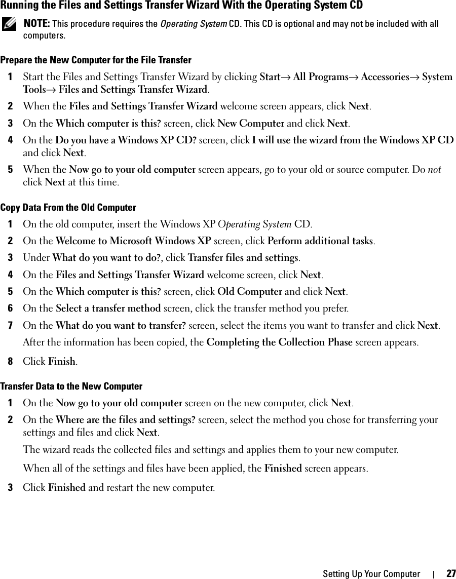 Setting Up Your Computer 27Running the Files and Settings Transfer Wizard With the Operating System CD NOTE: This procedure requires the Operating System CD. This CD is optional and may not be included with all computers.Prepare the New Computer for the File Transfer1Start the Files and Settings Transfer Wizard by clicking Start→ All Programs→ Accessories→ System Tools→ Files and Settings Transfer Wizard.2When the Files and Settings Transfer Wizard welcome screen appears, click Next.3On the Which computer is this? screen, click New Computer and click Next.4On the Do you have a Windows XP CD? screen, click I will use the wizard from the Windows XP CD and click Next.5When the Now go to your old computer screen appears, go to your old or source computer. Do not click Next at this time.Copy Data From the Old Computer1On the old computer, insert the Windows XP Operating System CD.2On the Welcome to Microsoft Windows XP screen, click Perform additional tasks.3Under What do you want to do?, click Transfer files and settings.4On the Files and Settings Transfer Wizard welcome screen, click Next.5On the Which computer is this? screen, click Old Computer and click Next.6On the Select a transfer method screen, click the transfer method you prefer.7On the What do you want to transfer? screen, select the items you want to transfer and click Next.After the information has been copied, the Completing the Collection Phase screen appears.8Click Finish.Transfer Data to the New Computer1On the Now go to your old computer screen on the new computer, click Next.2On the Where are the files and settings? screen, select the method you chose for transferring your settings and files and click Next.The wizard reads the collected files and settings and applies them to your new computer.When all of the settings and files have been applied, the Finished screen appears.3Click Finished and restart the new computer.