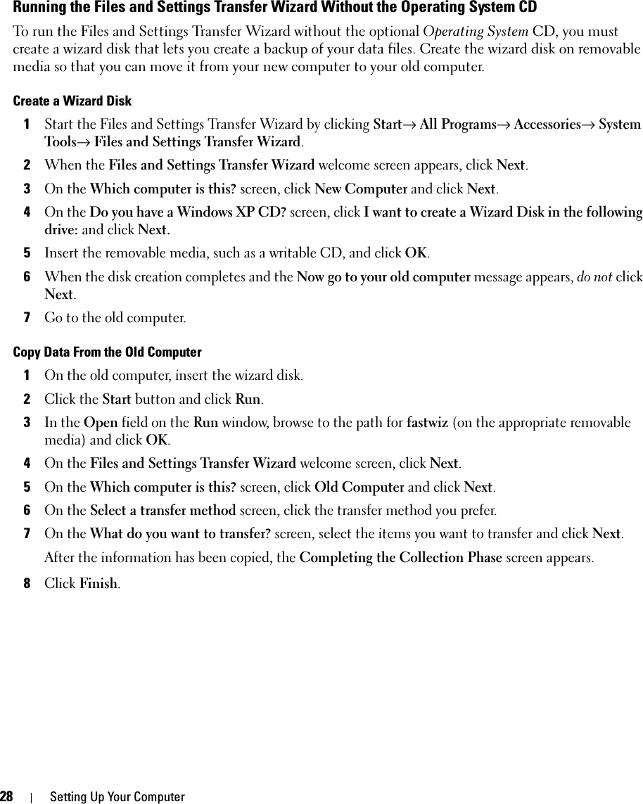 28 Setting Up Your ComputerRunning the Files and Settings Transfer Wizard Without the Operating System CDTo run the Files and Settings Transfer Wizard without the optional Operating System CD, you must create a wizard disk that lets you create a backup of your data files. Create the wizard disk on removable media so that you can move it from your new computer to your old computer. Create a Wizard Disk1Start the Files and Settings Transfer Wizard by clicking Start→ All Programs→ Accessories→ System Tools→ Files and Settings Transfer Wizard.2When the Files and Settings Transfer Wizard welcome screen appears, click Next.3On the Which computer is this? screen, click New Computer and click Next.4On the Do you have a Windows XP CD? screen, click I want to create a Wizard Disk in the following drive: and click Next.5Insert the removable media, such as a writable CD, and click OK.6When the disk creation completes and the Now go to your old computer message appears, do not click Next.7Go to the old computer.Copy Data From the Old Computer1On the old computer, insert the wizard disk.2Click the Start button and click Run.3In the Open field on the Run window, browse to the path for fastwiz (on the appropriate removable media) and click OK.4On the Files and Settings Transfer Wizard welcome screen, click Next.5On the Which computer is this? screen, click Old Computer and click Next.6On the Select a transfer method screen, click the transfer method you prefer.7On the What do you want to transfer? screen, select the items you want to transfer and click Next.After the information has been copied, the Completing the Collection Phase screen appears.8Click Finish.