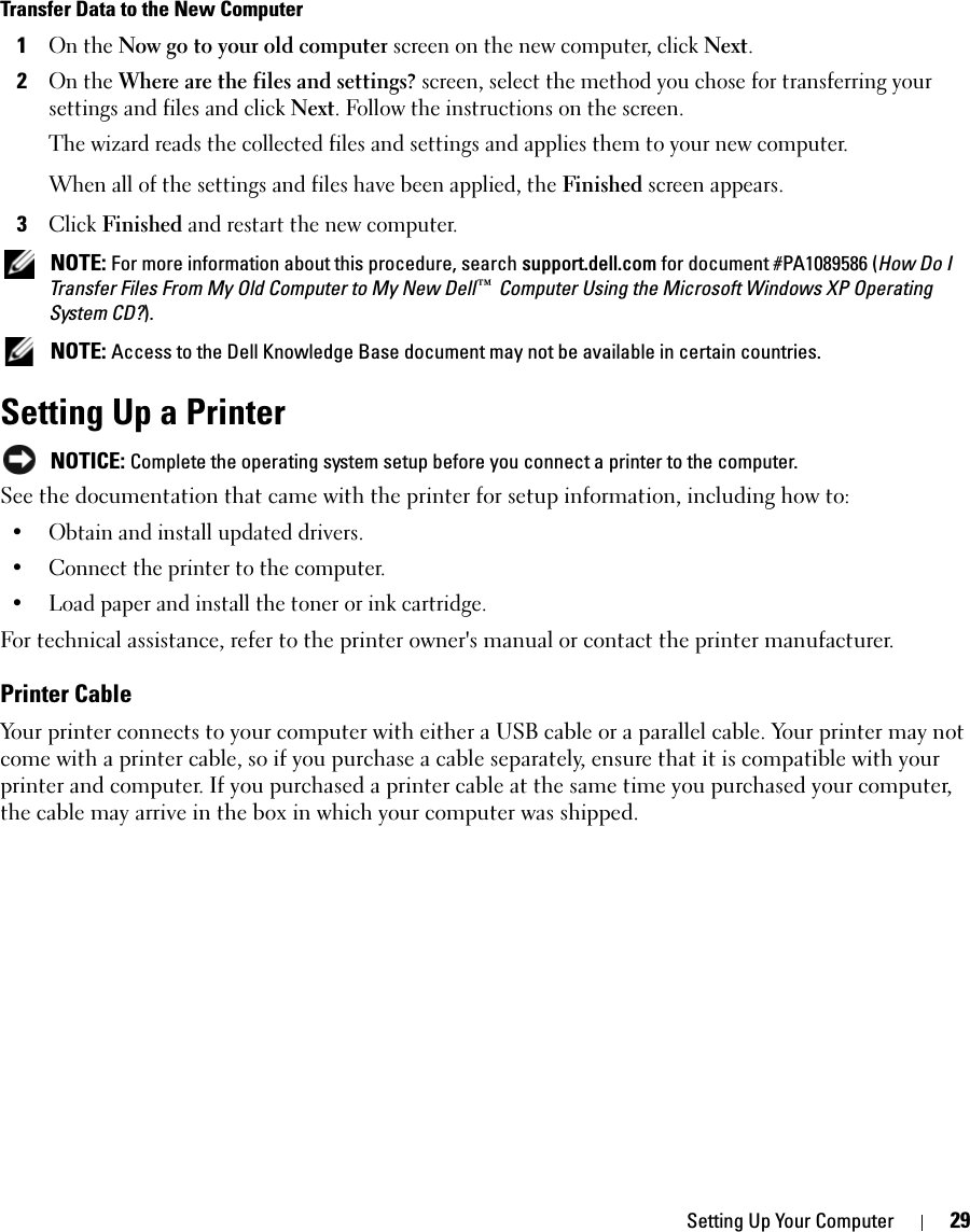 Setting Up Your Computer 29Transfer Data to the New Computer1On the Now go to your old computer screen on the new computer, click Next.2On the Where are the files and settings? screen, select the method you chose for transferring your settings and files and click Next. Follow the instructions on the screen.The wizard reads the collected files and settings and applies them to your new computer.When all of the settings and files have been applied, the Finished screen appears.3Click Finished and restart the new computer. NOTE: For more information about this procedure, search support.dell.com for document #PA1089586 (How Do I Transfer Files From My Old Computer to My New Dell™ Computer Using the Microsoft Windows XP Operating System CD?). NOTE: Access to the Dell Knowledge Base document may not be available in certain countries.Setting Up a Printer NOTICE: Complete the operating system setup before you connect a printer to the computer.See the documentation that came with the printer for setup information, including how to:• Obtain and install updated drivers.• Connect the printer to the computer.• Load paper and install the toner or ink cartridge.For technical assistance, refer to the printer owner&apos;s manual or contact the printer manufacturer. Printer CableYour printer connects to your computer with either a USB cable or a parallel cable. Your printer may not come with a printer cable, so if you purchase a cable separately, ensure that it is compatible with your printer and computer. If you purchased a printer cable at the same time you purchased your computer, the cable may arrive in the box in which your computer was shipped. 