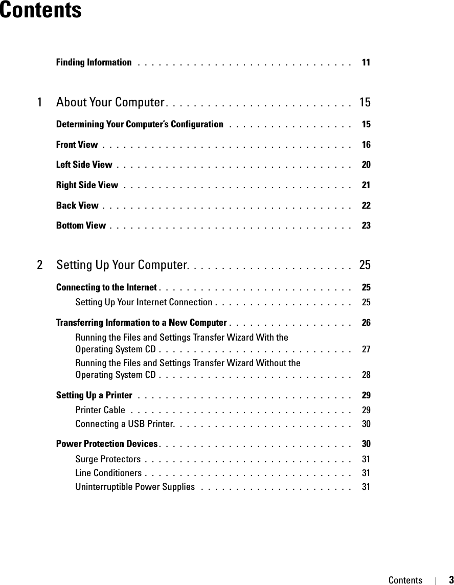 Contents 3ContentsFinding Information  . . . . . . . . . . . . . . . . . . . . . . . . . . . . . . .   111 About Your Computer . . . . . . . . . . . . . . . . . . . . . . . . . . .  15Determining Your Computer’s Configuration  . . . . . . . . . . . . . . . . . .   15Front View . . . . . . . . . . . . . . . . . . . . . . . . . . . . . . . . . . . .   16Left Side View . . . . . . . . . . . . . . . . . . . . . . . . . . . . . . . . . .   20Right Side View  . . . . . . . . . . . . . . . . . . . . . . . . . . . . . . . . .   21Back View . . . . . . . . . . . . . . . . . . . . . . . . . . . . . . . . . . . .   22Bottom View . . . . . . . . . . . . . . . . . . . . . . . . . . . . . . . . . . .   232 Setting Up Your Computer. . . . . . . . . . . . . . . . . . . . . . . .  25Connecting to the Internet . . . . . . . . . . . . . . . . . . . . . . . . . . . .   25Setting Up Your Internet Connection . . . . . . . . . . . . . . . . . . . .   25Transferring Information to a New Computer . . . . . . . . . . . . . . . . . .   26Running the Files and Settings Transfer Wizard With the Operating System CD . . . . . . . . . . . . . . . . . . . . . . . . . . . .   27Running the Files and Settings Transfer Wizard Without the Operating System CD . . . . . . . . . . . . . . . . . . . . . . . . . . . .   28Setting Up a Printer  . . . . . . . . . . . . . . . . . . . . . . . . . . . . . . .   29Printer Cable  . . . . . . . . . . . . . . . . . . . . . . . . . . . . . . . .   29Connecting a USB Printer. . . . . . . . . . . . . . . . . . . . . . . . . .   30Power Protection Devices . . . . . . . . . . . . . . . . . . . . . . . . . . . .   30Surge Protectors . . . . . . . . . . . . . . . . . . . . . . . . . . . . . .   31Line Conditioners . . . . . . . . . . . . . . . . . . . . . . . . . . . . . .   31Uninterruptible Power Supplies  . . . . . . . . . . . . . . . . . . . . . .   31