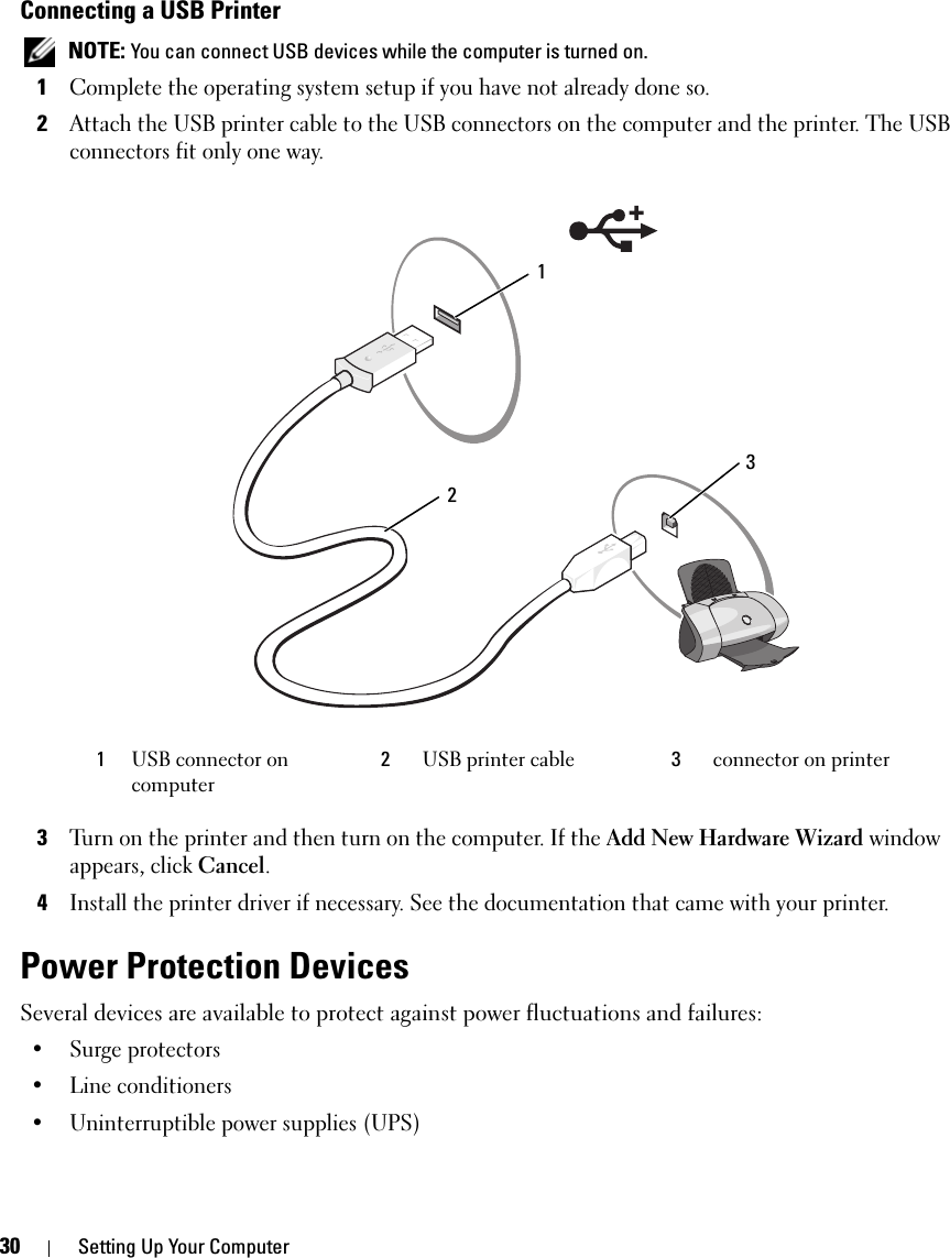 30 Setting Up Your ComputerConnecting a USB Printer NOTE: You can connect USB devices while the computer is turned on.1Complete the operating system setup if you have not already done so.2Attach the USB printer cable to the USB connectors on the computer and the printer. The USB connectors fit only one way. 3Turn on the printer and then turn on the computer. If the Add New Hardware Wizard window appears, click Cancel.4Install the printer driver if necessary. See the documentation that came with your printer.Power Protection DevicesSeveral devices are available to protect against power fluctuations and failures:• Surge protectors• Line conditioners• Uninterruptible power supplies (UPS)1USB connector on computer2USB printer cable 3connector on printer213
