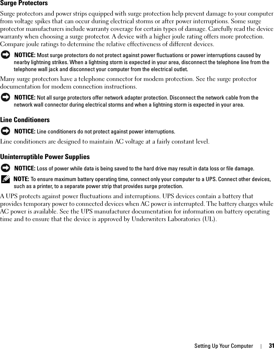 Setting Up Your Computer 31Surge ProtectorsSurge protectors and power strips equipped with surge protection help prevent damage to your computer from voltage spikes that can occur during electrical storms or after power interruptions. Some surge protector manufacturers include warranty coverage for certain types of damage. Carefully read the device warranty when choosing a surge protector. A device with a higher joule rating offers more protection. Compare joule ratings to determine the relative effectiveness of different devices. NOTICE: Most surge protectors do not protect against power fluctuations or power interruptions caused by nearby lightning strikes. When a lightning storm is expected in your area, disconnect the telephone line from the telephone wall jack and disconnect your computer from the electrical outlet.Many surge protectors have a telephone connector for modem protection. See the surge protector documentation for modem connection instructions. NOTICE: Not all surge protectors offer network adapter protection. Disconnect the network cable from the network wall connector during electrical storms and when a lightning storm is expected in your area.Line Conditioners NOTICE: Line conditioners do not protect against power interruptions.Line conditioners are designed to maintain AC voltage at a fairly constant level.Uninterruptible Power Supplies NOTICE: Loss of power while data is being saved to the hard drive may result in data loss or file damage. NOTE: To ensure maximum battery operating time, connect only your computer to a UPS. Connect other devices, such as a printer, to a separate power strip that provides surge protection.A UPS protects against power fluctuations and interruptions. UPS devices contain a battery that provides temporary power to connected devices when AC power is interrupted. The battery charges while AC power is available. See the UPS manufacturer documentation for information on battery operating time and to ensure that the device is approved by Underwriters Laboratories (UL).