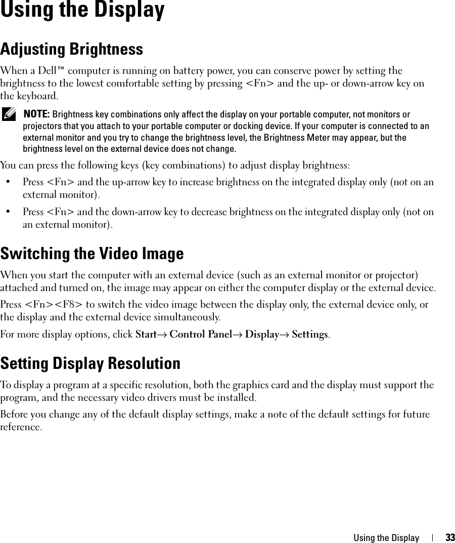 Using the Display 33Using the DisplayAdjusting BrightnessWhen a Dell™ computer is running on battery power, you can conserve power by setting the brightness to the lowest comfortable setting by pressing &lt;Fn&gt; and the up- or down-arrow key on the keyboard. NOTE: Brightness key combinations only affect the display on your portable computer, not monitors or projectors that you attach to your portable computer or docking device. If your computer is connected to an external monitor and you try to change the brightness level, the Brightness Meter may appear, but the brightness level on the external device does not change.You can press the following keys (key combinations) to adjust display brightness:• Press &lt;Fn&gt; and the up-arrow key to increase brightness on the integrated display only (not on an external monitor).• Press &lt;Fn&gt; and the down-arrow key to decrease brightness on the integrated display only (not on an external monitor).Switching the Video ImageWhen you start the computer with an external device (such as an external monitor or projector) attached and turned on, the image may appear on either the computer display or the external device.Press &lt;Fn&gt;&lt;F8&gt; to switch the video image between the display only, the external device only, or the display and the external device simultaneously.For more display options, click Start→ Control Panel→ Display→ Settings.Setting Display ResolutionTo display a program at a specific resolution, both the graphics card and the display must support the program, and the necessary video drivers must be installed.Before you change any of the default display settings, make a note of the default settings for future reference.