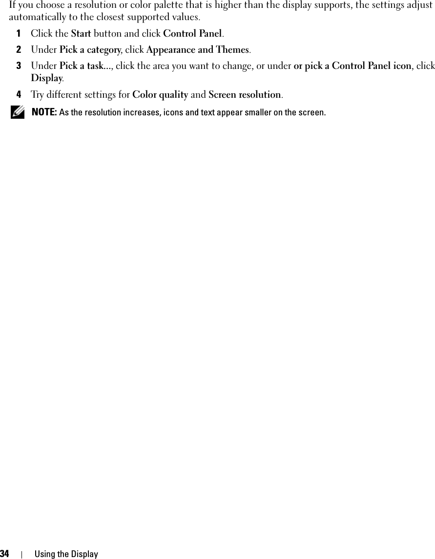 34 Using the DisplayIf you choose a resolution or color palette that is higher than the display supports, the settings adjust automatically to the closest supported values.1Click the Start button and click Control Panel.2Under Pick a category, click Appearance and Themes.3Under Pick a task..., click the area you want to change, or under or pick a Control Panel icon, click Display.4Try different settings for Color quality and Screen resolution.  NOTE: As the resolution increases, icons and text appear smaller on the screen.