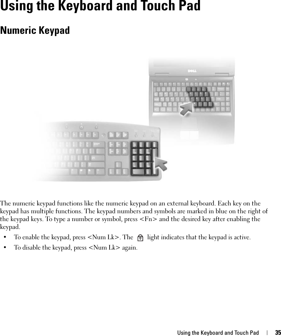 Using the Keyboard and Touch Pad 35Using the Keyboard and Touch PadNumeric KeypadThe numeric keypad functions like the numeric keypad on an external keyboard. Each key on the keypad has multiple functions. The keypad numbers and symbols are marked in blue on the right of the keypad keys. To type a number or symbol, press &lt;Fn&gt; and the desired key after enabling the keypad.• To enable the keypad, press &lt;Num Lk&gt;. The   light indicates that the keypad is active.• To disable the keypad, press &lt;Num Lk&gt; again. 9