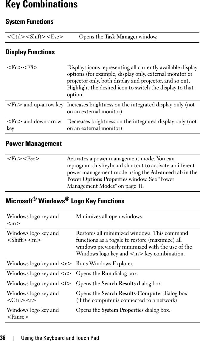 36 Using the Keyboard and Touch PadKey CombinationsSystem FunctionsDisplay FunctionsPower ManagementMicrosoft® Windows® Logo Key Functions&lt;Ctrl&gt;&lt;Shift&gt;&lt;Esc&gt; Opens the Task Manager window.&lt;Fn&gt;&lt;F8&gt; Displays icons representing all currently available display options (for example, display only, external monitor or projector only, both display and projector, and so on). Highlight the desired icon to switch the display to that option.&lt;Fn&gt; and up-arrow key Increases brightness on the integrated display only (not on an external monitor).&lt;Fn&gt; and down-arrow keyDecreases brightness on the integrated display only (not on an external monitor).&lt;Fn&gt;&lt;Esc&gt; Activates a power management mode. You can reprogram this keyboard shortcut to activate a different power management mode using the Advanced tab in the Power Options Properties window. See &quot;Power Management Modes&quot; on page 41.Windows logo key and &lt;m&gt;Minimizes all open windows.Windows logo key and &lt;Shift&gt;&lt;m&gt;Restores all minimized windows. This command functions as a toggle to restore (maximize) all windows previously minimized with the use of the Windows logo key and &lt;m&gt; key combination.Windows logo key and &lt;e&gt; Runs Windows Explorer.Windows logo key and &lt;r&gt; Opens the Run dialog box.Windows logo key and &lt;f&gt; Opens the Search Results dialog box.Windows logo key and &lt;Ctrl&gt;&lt;f&gt;Opens the Search Results-Computer dialog box (if the computer is connected to a network).Windows logo key and &lt;Pause&gt;Opens the System Properties dialog box.