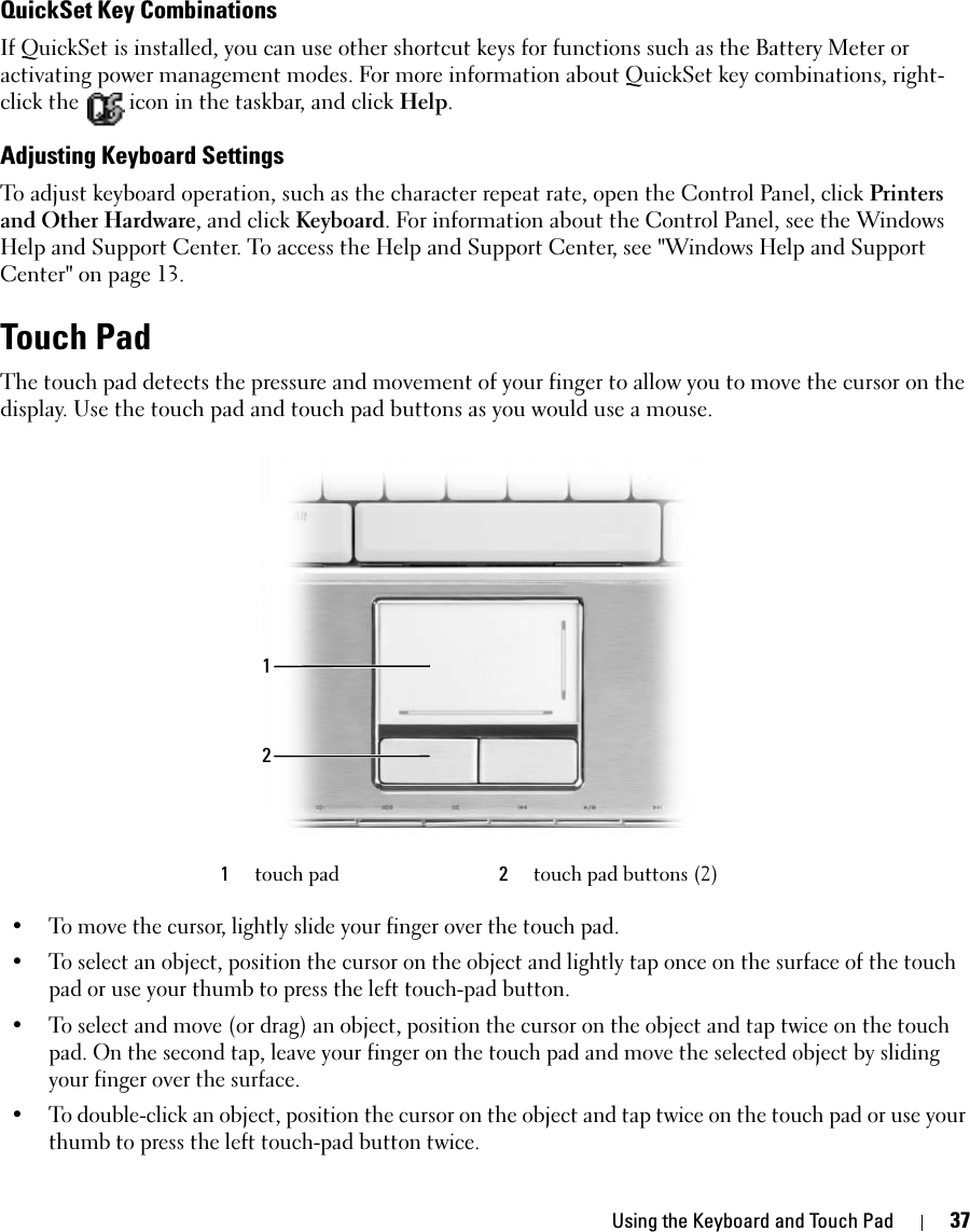 Using the Keyboard and Touch Pad 37QuickSet Key CombinationsIf QuickSet is installed, you can use other shortcut keys for functions such as the Battery Meter or activating power management modes. For more information about QuickSet key combinations, right-click the   icon in the taskbar, and click Help.Adjusting Keyboard SettingsTo adjust keyboard operation, such as the character repeat rate, open the Control Panel, click Printers and Other Hardware, and click Keyboard. For information about the Control Panel, see the Windows Help and Support Center. To access the Help and Support Center, see &quot;Windows Help and Support Center&quot; on page 13. Touch PadThe touch pad detects the pressure and movement of your finger to allow you to move the cursor on the display. Use the touch pad and touch pad buttons as you would use a mouse.• To move the cursor, lightly slide your finger over the touch pad.• To select an object, position the cursor on the object and lightly tap once on the surface of the touch pad or use your thumb to press the left touch-pad button.• To select and move (or drag) an object, position the cursor on the object and tap twice on the touch pad. On the second tap, leave your finger on the touch pad and move the selected object by sliding your finger over the surface. • To double-click an object, position the cursor on the object and tap twice on the touch pad or use your thumb to press the left touch-pad button twice.1touch pad 2touch pad buttons (2)12