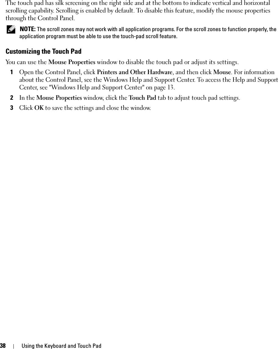 38 Using the Keyboard and Touch PadThe touch pad has silk screening on the right side and at the bottom to indicate vertical and horizontal scrolling capability. Scrolling is enabled by default. To disable this feature, modify the mouse properties through the Control Panel.  NOTE: The scroll zones may not work with all application programs. For the scroll zones to function properly, the application program must be able to use the touch-pad scroll feature.Customizing the Touch PadYou can use the Mouse Properties window to disable the touch pad or adjust its settings.1Open the Control Panel, click Printers and Other Hardware, and then click Mouse. For information about the Control Panel, see the Windows Help and Support Center. To access the Help and Support Center, see &quot;Windows Help and Support Center&quot; on page 13. 2In the Mouse Properties window, click the Touch Pad tab to adjust touch pad settings. 3Click OK to save the settings and close the window.