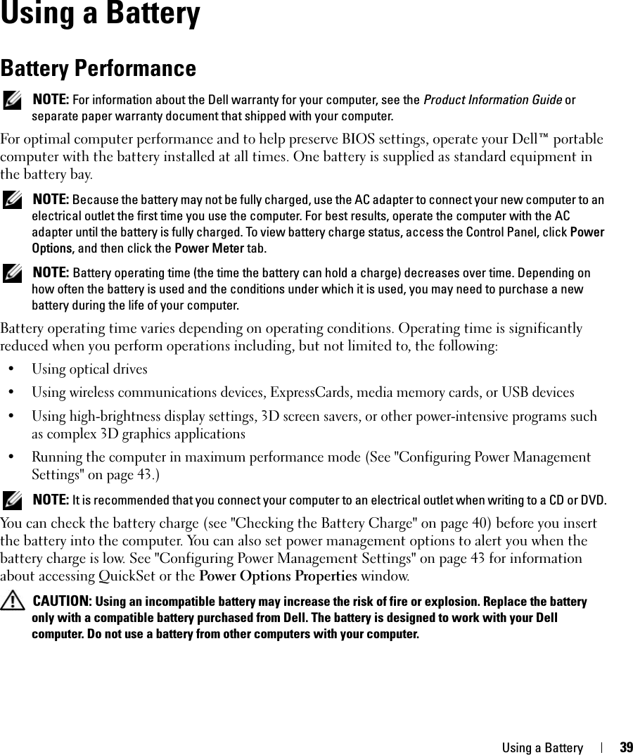 Using a Battery 39Using a BatteryBattery Performance NOTE: For information about the Dell warranty for your computer, see the Product Information Guide or separate paper warranty document that shipped with your computer.For optimal computer performance and to help preserve BIOS settings, operate your Dell™ portable computer with the battery installed at all times. One battery is supplied as standard equipment in the battery bay. NOTE: Because the battery may not be fully charged, use the AC adapter to connect your new computer to an electrical outlet the first time you use the computer. For best results, operate the computer with the AC adapter until the battery is fully charged. To view battery charge status, access the Control Panel, click Power Options, and then click the Power Meter tab. NOTE: Battery operating time (the time the battery can hold a charge) decreases over time. Depending on how often the battery is used and the conditions under which it is used, you may need to purchase a new battery during the life of your computer.Battery operating time varies depending on operating conditions. Operating time is significantly reduced when you perform operations including, but not limited to, the following:• Using optical drives• Using wireless communications devices, ExpressCards, media memory cards, or USB devices• Using high-brightness display settings, 3D screen savers, or other power-intensive programs such as complex 3D graphics applications• Running the computer in maximum performance mode (See &quot;Configuring Power Management Settings&quot; on page 43.) NOTE: It is recommended that you connect your computer to an electrical outlet when writing to a CD or DVD.You can check the battery charge (see &quot;Checking the Battery Charge&quot; on page 40) before you insert the battery into the computer. You can also set power management options to alert you when the battery charge is low. See &quot;Configuring Power Management Settings&quot; on page 43 for information about accessing QuickSet or the Power Options Properties window. CAUTION: Using an incompatible battery may increase the risk of fire or explosion. Replace the battery only with a compatible battery purchased from Dell. The battery is designed to work with your Dell computer. Do not use a battery from other computers with your computer. 