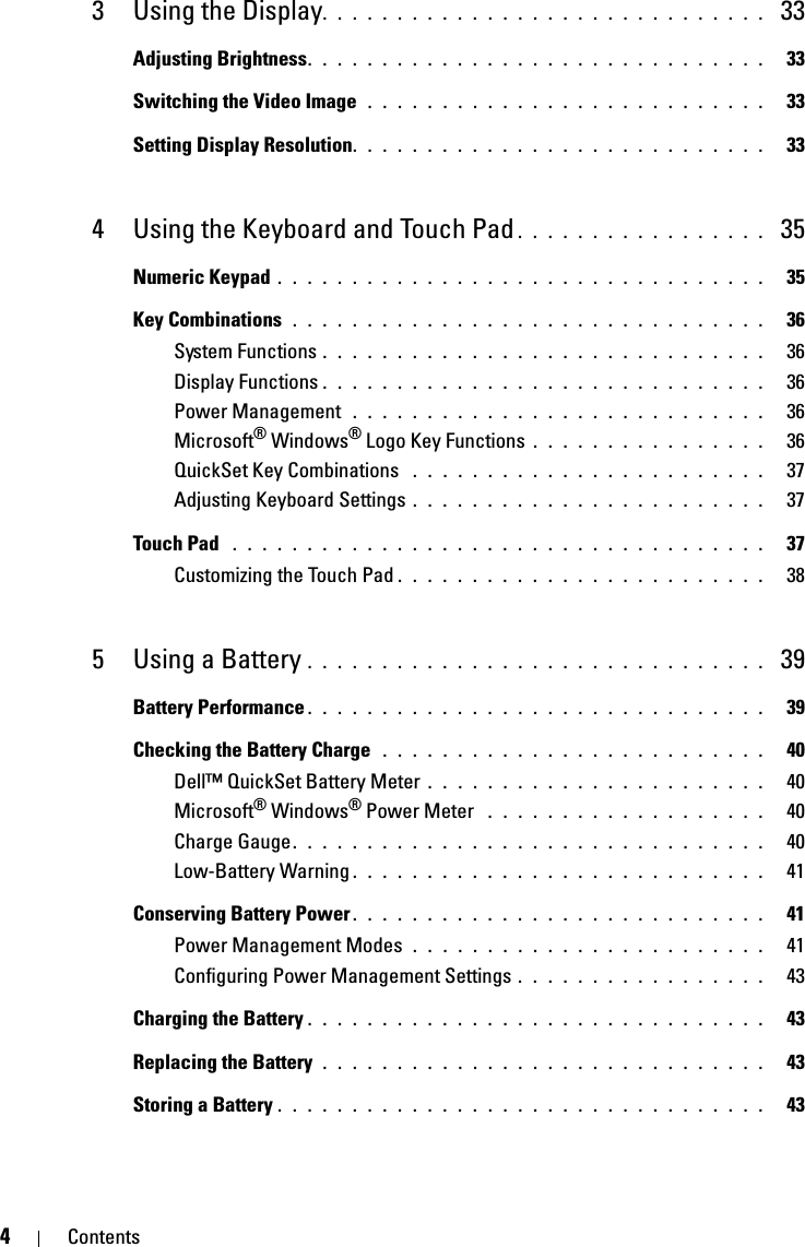 4Contents3 Using the Display. . . . . . . . . . . . . . . . . . . . . . . . . . . . . .  33Adjusting Brightness. . . . . . . . . . . . . . . . . . . . . . . . . . . . . . .   33Switching the Video Image  . . . . . . . . . . . . . . . . . . . . . . . . . . .   33Setting Display Resolution. . . . . . . . . . . . . . . . . . . . . . . . . . . .   334 Using the Keyboard and Touch Pad . . . . . . . . . . . . . . . . .  35Numeric Keypad . . . . . . . . . . . . . . . . . . . . . . . . . . . . . . . . .   35Key Combinations  . . . . . . . . . . . . . . . . . . . . . . . . . . . . . . . .   36System Functions . . . . . . . . . . . . . . . . . . . . . . . . . . . . . .   36Display Functions . . . . . . . . . . . . . . . . . . . . . . . . . . . . . .   36Power Management  . . . . . . . . . . . . . . . . . . . . . . . . . . . .   36Microsoft® Windows® Logo Key Functions . . . . . . . . . . . . . . . .   36QuickSet Key Combinations  . . . . . . . . . . . . . . . . . . . . . . . .   37Adjusting Keyboard Settings . . . . . . . . . . . . . . . . . . . . . . . .   37Touch Pad  . . . . . . . . . . . . . . . . . . . . . . . . . . . . . . . . . . . .   37Customizing the Touch Pad . . . . . . . . . . . . . . . . . . . . . . . . .   385 Using a Battery . . . . . . . . . . . . . . . . . . . . . . . . . . . . . . .  39Battery Performance . . . . . . . . . . . . . . . . . . . . . . . . . . . . . . .   39Checking the Battery Charge  . . . . . . . . . . . . . . . . . . . . . . . . . .   40Dell™ QuickSet Battery Meter . . . . . . . . . . . . . . . . . . . . . . .   40Microsoft® Windows® Power Meter  . . . . . . . . . . . . . . . . . . .   40Charge Gauge. . . . . . . . . . . . . . . . . . . . . . . . . . . . . . . .   40Low-Battery Warning . . . . . . . . . . . . . . . . . . . . . . . . . . . .   41Conserving Battery Power . . . . . . . . . . . . . . . . . . . . . . . . . . . .   41Power Management Modes  . . . . . . . . . . . . . . . . . . . . . . . .   41Configuring Power Management Settings . . . . . . . . . . . . . . . . .   43Charging the Battery . . . . . . . . . . . . . . . . . . . . . . . . . . . . . . .   43Replacing the Battery  . . . . . . . . . . . . . . . . . . . . . . . . . . . . . .   43Storing a Battery . . . . . . . . . . . . . . . . . . . . . . . . . . . . . . . . .   43